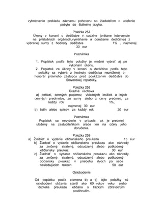 vyhotovenie prekladu záznamu pohovoru so žiadateľom o udelenie
pobytu do štátneho jazyka.
Položka 257
Úkony v konaní o dedičstve v cudzine (vrátane intervencie
na príslušných orgánoch,vymáhanie a doručenie dedičstva) z
vybranej sumy z hodnoty dedičstva
1% , najmenej
30 eur
Poznámka
1. Poplatok podľa tejto položky je možné vybrať aj po
vykonaní úkonu.
2. Poplatok za úkony v konaní o dedičstve podľa tejto
položky sa vyberá z hodnoty dedičstva nezníženej o
honorár právneho zástupcu pred poukázaním dedičstva do
Slovenskej republiky.
Položka 258
Úradná úschova
a) peňazí, cenných papierov, vkladných knižiek a iných
cenných predmetov, zo sumy alebo z ceny predmetu za
každý rok
1%,
najmenej 30 eur
b) listín alebo spisov, za každý rok
20 eur
Poznámka
Poplatok sa nevyberie v prípade, ak je predmet
uložený na zastupiteľskom úrade len na účely jeho
doručenia.
Položka 259
a) Žiadosť o vydanie občianskeho preukazu
b) Žiadosť o vydanie občianskeho preukazu
za zničený, stratený, odcudzený alebo
občiansky preukaz
c) Žiadosť o vydanie občianskeho preukazu
za zničený, stratený, odcudzený alebo
občiansky preukaz v priebehu dvoch
nasledujúcich rokoch

15 eur
ako náhrady
poškodený
30 eur
ako náhrady
poškodený
po sebe
50 eur

Oslobodenie
Od poplatku podľa písmena b) a c) tejto položky sú
oslobodení občania starší ako 60 rokov veku alebo
držitelia preukazu
občana s ťažkým zdravotným
postihnutím.

 