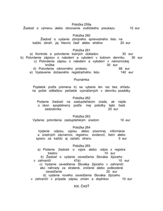 Položka 259a
Žiadosť o výmenu alebo obnovenie vodičského preukazu

15 eur

Položka 260
Žiadosť o vydanie zbrojného sprievodného listu na
každú zbraň, jej hlavnú časť alebo strelivo
20 eur
Položka 261
a) Kontrola a potvrdenie lodných dokladov
30 eur
b) Potvrdenie zápisov o nalodení a vylodení v lodnom denníku
30 eur
c) Potvrdenie zápisu o nalodení a vylodení v námorníckej
knižke
30 eur
d) Potvrdenie námorného protestu
66 eur
e) Vystavenie dočasného registračného listu
140 eur
Poznámka
Poplatok podľa písmena b) sa vyberie len raz bez ohľadu
na počet odtlačkov pečiatok vyznačených v denníku posádky.
Položka 262
Podanie žiadosti na zastupiteľskom úrade, ak nejde
o úkon spoplatnený podľa inej položky tejto časti
sadzobníka
20 eur
Položka 263
Vydanie potvrdenia zastupiteľským úradom

10 eur

Položka 264
Vydanie odpisu, výpisu alebo písomnej informácie
a úradných záznamov, registrov, evidencií, listín alebo
spisov za každú aj začatú stranu
5 eur
Položka 265
o výpis alebo

a) Podanie žiadosti
odpis z registra
trestov
10 eur
b) Žiadosť o vydanie osvedčenia Slováka žijúceho
v zahraničí
47a)
10 eur
c) Vydanie osvedčenia Slováka žijúceho v zahraničí
ako náhrady za stratené, zničené alebo poškodené
osvedčenie
20 eur
d) vydanie nového osvedčenia Slováka žijúceho
v zahraničí v prípade zápisu zmien a doplnkov
10 eur
XIX. ČASŤ

 