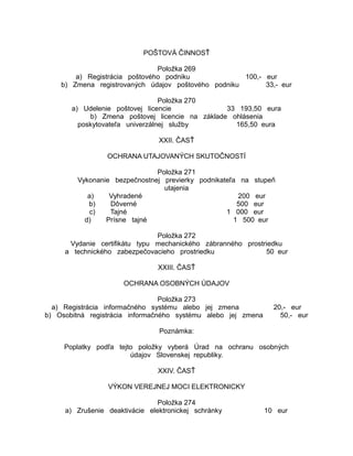 POŠTOVÁ ČINNOSŤ
Položka 269
a) Registrácia poštového podniku
100,- eur
b) Zmena registrovaných údajov poštového podniku
33,- eur
Položka 270
a) Udelenie poštovej licencie
33 193,50 eura
b) Zmena poštovej licencie na základe ohlásenia
poskytovateľa univerzálnej služby
165,50 eura
XXII. ČASŤ
OCHRANA UTAJOVANÝCH SKUTOČNOSTÍ
Položka 271
Vykonanie bezpečnostnej previerky podnikateľa na stupeň
utajenia
a)
Vyhradené
200 eur
b)
Dôverné
500 eur
c)
Tajné
1 000 eur
d)
Prísne tajné
1 500 eur
Položka 272
Vydanie certifikátu typu mechanického zábranného prostriedku
a technického zabezpečovacieho prostriedku
50 eur
XXIII. ČASŤ
OCHRANA OSOBNÝCH ÚDAJOV
Položka 273
a) Registrácia informačného systému alebo jej zmena
b) Osobitná registrácia informačného systému alebo jej zmena

20,- eur
50,- eur

Poznámka:
Poplatky podľa tejto položky vyberá Úrad na ochranu osobných
údajov Slovenskej republiky.
XXIV. ČASŤ
VÝKON VEREJNEJ MOCI ELEKTRONICKY
Položka 274
a) Zrušenie deaktivácie elektronickej schránky

10 eur

 