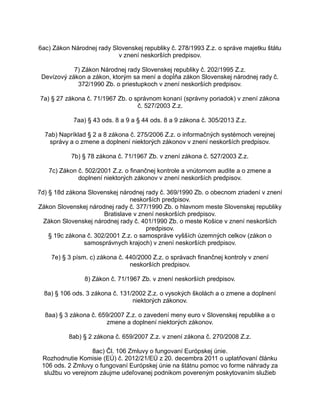 6ac) Zákon Národnej rady Slovenskej republiky č. 278/1993 Z.z. o správe majetku štátu
v znení neskorších predpisov.
7) Zákon Národnej rady Slovenskej republiky č. 202/1995 Z.z.
Devízový zákon a zákon, ktorým sa mení a dopĺňa zákon Slovenskej národnej rady č.
372/1990 Zb. o priestupkoch v znení neskorších predpisov.
7a) § 27 zákona č. 71/1967 Zb. o správnom konaní (správny poriadok) v znení zákona
č. 527/2003 Z.z.
7aa) § 43 ods. 8 a 9 a § 44 ods. 8 a 9 zákona č. 305/2013 Z.z.
7ab) Napríklad § 2 a 8 zákona č. 275/2006 Z.z. o informačných systémoch verejnej
správy a o zmene a doplnení niektorých zákonov v znení neskorších predpisov.
7b) § 78 zákona č. 71/1967 Zb. v znení zákona č. 527/2003 Z.z.
7c) Zákon č. 502/2001 Z.z. o finančnej kontrole a vnútornom audite a o zmene a
doplnení niektorých zákonov v znení neskorších predpisov.
7d) § 18d zákona Slovenskej národnej rady č. 369/1990 Zb. o obecnom zriadení v znení
neskorších predpisov.
Zákon Slovenskej národnej rady č. 377/1990 Zb. o hlavnom meste Slovenskej republiky
Bratislave v znení neskorších predpisov.
Zákon Slovenskej národnej rady č. 401/1990 Zb. o meste Košice v znení neskorších
predpisov.
§ 19c zákona č. 302/2001 Z.z. o samospráve vyšších územných celkov (zákon o
samosprávnych krajoch) v znení neskorších predpisov.
7e) § 3 písm. c) zákona č. 440/2000 Z.z. o správach finančnej kontroly v znení
neskorších predpisov.
8) Zákon č. 71/1967 Zb. v znení neskorších predpisov.
8a) § 106 ods. 3 zákona č. 131/2002 Z.z. o vysokých školách a o zmene a doplnení
niektorých zákonov.
8aa) § 3 zákona č. 659/2007 Z.z. o zavedení meny euro v Slovenskej republike a o
zmene a doplnení niektorých zákonov.
8ab) § 2 zákona č. 659/2007 Z.z. v znení zákona č. 270/2008 Z.z.
8ac) Čl. 106 Zmluvy o fungovaní Európskej únie.
Rozhodnutie Komisie (EÚ) č. 2012/21/EÚ z 20. decembra 2011 o uplatňovaní článku
106 ods. 2 Zmluvy o fungovaní Európskej únie na štátnu pomoc vo forme náhrady za
službu vo verejnom záujme udeľovanej podnikom povereným poskytovaním služieb

 