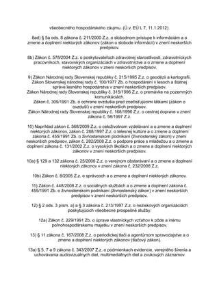všeobecného hospodárskeho záujmu. (Ú.v. EÚ L 7, 11.1.2012).
8ad) § 5a ods. 8 zákona č. 211/2000 Z.z. o slobodnom prístupe k informáciám a o
zmene a doplnení niektorých zákonov (zákon o slobode informácií) v znení neskorších
predpisov.
8b) Zákon č. 578/2004 Z.z. o poskytovateľoch zdravotnej starostlivosti, zdravotníckych
pracovníkoch, stavovských organizáciách v zdravotníctve a o zmene a doplnení
niektorých zákonov v znení neskorších predpisov.
9) Zákon Národnej rady Slovenskej republiky č. 215/1995 Z.z. o geodézii a kartografii.
Zákon Slovenskej národnej rady č. 100/1977 Zb. o hospodárení v lesoch a štátnej
správe lesného hospodárstva v znení neskorších predpisov.
Zákon Národnej rady Slovenskej republiky č. 315/1996 Z.z. o premávke na pozemných
komunikáciách.
Zákon č. 309/1991 Zb. o ochrane ovzdušia pred znečisťujúcimi látkami (zákon o
ovzduší) v znení neskorších predpisov.
Zákon Národnej rady Slovenskej republiky č. 168/1996 Z.z. o cestnej doprave v znení
zákona č. 58/1997 Z.z.
10) Napríklad zákon č. 568/2009 Z.z. o celoživotnom vzdelávaní a o zmene a doplnení
niektorých zákonov, zákon č. 288/1997 Z.z. o telesnej kultúre a o zmene a doplnení
zákona č. 455/1991 Zb. o živnostenskom podnikaní (živnostenský zákon) v znení
neskorších predpisov, zákon č. 282/2008 Z.z. o podpore práce s mládežou a o zmene a
doplnení zákona č. 131/2002 Z.z. o vysokých školách a o zmene a doplnení niektorých
zákonov v znení neskorších predpisov.
10a) § 129 a 132 zákona č. 25/2006 Z.z. o verejnom obstarávaní a o zmene a doplnení
niektorých zákonov v znení zákona č. 232/2008 Z.z.
10b) Zákon č. 8/2005 Z.z. o správcoch a o zmene a doplnení niektorých zákonov.
11) Zákon č. 448/2008 Z.z. o sociálnych službách a o zmene a doplnení zákona č.
455/1991 Zb. o živnostenskom podnikaní (živnostenský zákon) v znení neskorších
predpisov v znení neskorších predpisov.
12) § 2 ods. 3 písm. a) a § 3 zákona č. 213/1997 Z.z. o neziskových organizáciách
poskytujúcich všeobecne prospešné služby.
12a) Zákon č. 229/1991 Zb. o úprave vlastníckych vzťahov k pôde a inému
poľnohospodárskemu majetku v znení neskorších predpisov.
13) § 11 zákona č. 167/2008 Z.z. o periodickej tlači a agentúrnom spravodajstve a o
zmene a doplnení niektorých zákonov (tlačový zákon).
13a) § 5, 7 a 9 zákona č. 343/2007 Z.z. o podmienkach evidencie, verejného šírenia a
uchovávania audiovizuálnych diel, multimediálnych diel a zvukových záznamov

 