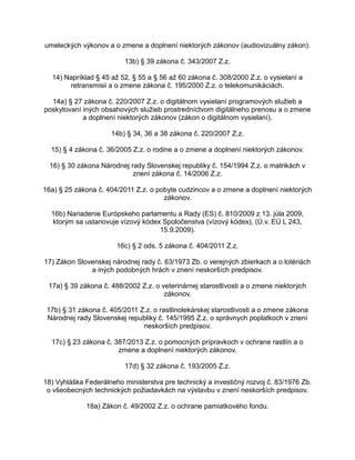 umeleckých výkonov a o zmene a doplnení niektorých zákonov (audiovizuálny zákon).
13b) § 39 zákona č. 343/2007 Z.z.
14) Napríklad § 45 až 52, § 55 a § 56 až 60 zákona č. 308/2000 Z.z. o vysielaní a
retransmisii a o zmene zákona č. 195/2000 Z.z. o telekomunikáciách.
14a) § 27 zákona č. 220/2007 Z.z. o digitálnom vysielaní programových služieb a
poskytovaní iných obsahových služieb prostredníctvom digitálneho prenosu a o zmene
a doplnení niektorých zákonov (zákon o digitálnom vysielaní).
14b) § 34, 36 a 38 zákona č. 220/2007 Z.z.
15) § 4 zákona č. 36/2005 Z.z. o rodine a o zmene a doplnení niektorých zákonov.
16) § 30 zákona Národnej rady Slovenskej republiky č. 154/1994 Z.z. o matrikách v
znení zákona č. 14/2006 Z.z.
16a) § 25 zákona č. 404/2011 Z.z. o pobyte cudzincov a o zmene a doplnení niektorých
zákonov.
16b) Nariadenie Európskeho parlamentu a Rady (ES) č. 810/2009 z 13. júla 2009,
ktorým sa ustanovuje vízový kódex Spoločenstva (vízový kódex), (Ú.v. EÚ L 243,
15.9.2009).
16c) § 2 ods. 5 zákona č. 404/2011 Z.z.
17) Zákon Slovenskej národnej rady č. 63/1973 Zb. o verejných zbierkach a o lotériách
a iných podobných hrách v znení neskorších predpisov.
17a) § 39 zákona č. 488/2002 Z.z. o veterinárnej starostlivosti a o zmene niektorých
zákonov.
17b) § 31 zákona č. 405/2011 Z.z. o rastlinolekárskej starostlivosti a o zmene zákona
Národnej rady Slovenskej republiky č. 145/1995 Z.z. o správnych poplatkoch v znení
neskorších predpisov.
17c) § 23 zákona č. 387/2013 Z.z. o pomocných prípravkoch v ochrane rastlín a o
zmene a doplnení niektorých zákonov.
17d) § 32 zákona č. 193/2005 Z.z.
18) Vyhláška Federálneho ministerstva pre technický a investičný rozvoj č. 83/1976 Zb.
o všeobecných technických požiadavkách na výstavbu v znení neskorších predpisov.
18a) Zákon č. 49/2002 Z.z. o ochrane pamiatkového fondu.

 