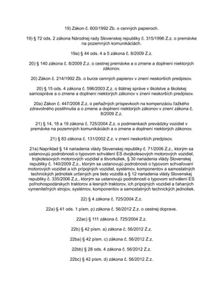 19) Zákon č. 600/1992 Zb. o cenných papieroch.
19) § 72 ods. 2 zákona Národnej rady Slovenskej republiky č. 315/1996 Z.z. o premávke
na pozemných komunikáciách.
19a) § 44 ods. 4 a 5 zákona č. 8/2009 Z.z.
20) § 140 zákona č. 8/2009 Z.z. o cestnej premávke a o zmene a doplnení niektorých
zákonov.
20) Zákon č. 214/1992 Zb. o burze cenných papierov v znení neskorších predpisov.
20) § 15 ods. 4 zákona č. 596/2003 Z.z. o štátnej správe v školstve a školskej
samospráve a o zmene a doplnení niektorých zákonov v znení neskorších predpisov.
20a) Zákon č. 447/2008 Z.z. o peňažných príspevkoch na kompenzáciu ťažkého
zdravotného postihnutia a o zmene a doplnení niektorých zákonov v znení zákona č.
8/2009 Z.z.
21) § 14, 18 a 19 zákona č. 725/2004 Z.z. o podmienkach prevádzky vozidiel v
premávke na pozemných komunikáciách a o zmene a doplnení niektorých zákonov.
21) § 83 zákona č. 131/2002 Z.z. v znení neskorších predpisov.
21a) Napríklad § 14 nariadenia vlády Slovenskej republiky č. 71/2006 Z.z., ktorým sa
ustanovujú podrobnosti o typovom schválení ES dvojkolesových motorových vozidiel,
trojkolesových motorových vozidiel a štvorkoliek, § 30 nariadenia vlády Slovenskej
republiky č. 140/2009 Z.z., ktorým sa ustanovujú podrobnosti o typovom schvaľovaní
motorových vozidiel a ich prípojných vozidiel, systémov, komponentov a samostatných
technických jednotiek určených pre tieto vozidlá a § 12 nariadenia vlády Slovenskej
republiky č. 335/2006 Z.z., ktorým sa ustanovujú podrobnosti o typovom schválení ES
poľnohospodárskych traktorov a lesných traktorov, ich prípojných vozidiel a ťahaných
vymeniteľných strojov, systémov, komponentov a samostatných technických jednotiek.
22) § 4 zákona č. 725/2004 Z.z.
22a) § 41 ods. 1 písm. p) zákona č. 56/2012 Z.z. o cestnej doprave.
22ac) § 111 zákona č. 725/2004 Z.z.
22b) § 42 písm. a) zákona č. 56/2012 Z.z.
22ba) § 42 písm. c) zákona č. 56/2012 Z.z.
22bb) § 28 ods. 4 zákona č. 56/2012 Z.z.
22bc) § 42 písm. d) zákona č. 56/2012 Z.z.

 