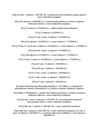 25af) § 8 ods. 1 zákona č. 135/1961 Zb. o pozemných komunikáciách (cestný zákon) v
znení neskorších predpisov.
25b) § 39 zákona č. 338/2000 Z.z. o vnútrozemskej plavbe a o zmene a doplnení
niektorých zákonov v znení neskorších predpisov.
26) § 75 zákona č. 610/2003 Z.z. o elektronických komunikáciách.
27) § 31 zákona č. 610/2003 Z.z.
27a) § 31 ods. 6 písm. f) zákona č. 610/2003 Z.z.
27b) § 32 zákona č. 610/2003 Z.z. v znení zákona č. 117/2006 Z.z.
27c) § 32 ods. 21 a § 35 ods. 5 zákona č. 610/2003 Z.z. v znení zákona č. 117/2006 Z.z.
27d) § 35 ods. 4 písm. a) zákona č. 610/2003 Z.z.
27e) § 36 zákona č. 610/2003 Z.z. v znení zákona č. 117/2006 Z.z.
27f) § 14 ods. 3 zákona č. 610/2003 Z.z. v znení zákona č. 117/2006 Z.z.
27g) § 37 ods. 14 zákona č. 195/2000 Z.z.
27h) § 38 ods. 3 zákona č. 195/2000 Z.z.
27i) § 11 ods. 2 písm. c) zákona č. 195/2000 Z.z.
27j) § 11 ods. 2 písm. b) zákona č. 195/2000 Z.z.
27k) § 11 ods. 2 zákona č. 195/2000 Z.z.
32) Zákon Národnej rady Slovenskej republiky č. 123/1996 Z.z. o doplnkovom
dôchodkovom poistení zamestnancov a o zmene a doplnení niektorých zákonov.
32a) Zákon č. 563/2009 Z.z. o správe daní (daňový poriadok) a o zmene a doplnení
niektorých zákonov v znení neskorších predpisov.
33) § 22 ods. 1 písm. e) zákona č. 455/1991 Zb. o živnostenskom podnikaní
(živnostenský zákon) v znení neskorších predpisov.
33a) § 66b ods. 4 zákona č. 455/1991 Zb. v znení neskorších predpisov.
33b) § 66b ods. 4 zákona č. 455/1991 Zb. v znení neskorších predpisov, § 4 ods. 2
písm. b) zákona č. 293/2007 Z.z. o uznávaní odborných kvalifikácií v znení zákona č.
560/2008 Z.z.

 