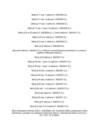 36bk) § 11 ods. 4 zákona č. 538/2005 Z.z.
36bl) § 17 ods. 3 zákona č. 538/2005 Z.z.
36bm) § 17 ods. 4 zákona č. 538/2005 Z.z.
36bn) § 17 ods. 7 písm. d) zákona č. 538/2005 Z.z.
36bo) § 23 a 24 zákona č. 538/2005 Z.z. v znení zákona č. 362/2011 Z.z.
36bp) § 33 a 34 zákona č. 538/2005 Z.z.
36bq) § 34 ods. 5 zákona č. 538/2005 Z.z.
36br) § 22 zákona č. 538/2005 Z.z.
36c) § 53 zákona č. 362/2011 Z.z. o liekoch a zdravotníckych pomôckach a o zmene a
doplnení niektorých zákonov.
36ca) § 48 zákona č. 362/2011 Z.z.
36cb) § 49 ods. 1 písm. b) zákona č. 362/2011 Z.z.
36cc) § 49 ods. 1 písm. a) zákona č. 362/2011 Z.z.
36cd) § 49 ods. 5 zákona č. 362/2011 Z.z.
36ce) § 49 ods. 14 zákona č. 362/2011 Z.z.
36cf) § 49 ods. 9 zákona č. 362/2011 Z.z.
36cg) § 50 ods. 3 zákona č. 362/2011 Z.z.
36ch) § 50 ods. 1 a 2 zákona č. 362/2011 Z.z.
36ci) § 64 zákona č. 362/2011 Z.z.
36cj) § 55 ods. 3 zákona č. 362/2011 Z.z.
36ck) § 57 zákona č. 362/2011 Z.z.
36cl) § 53 ods. 8 a 9 zákona č. 362/2011 Z.z.
36cm) Nariadenie Komisie (ES) č. 1234/2008 z 24. novembra 2008 o preskúmaní zmien
podmienok v povolení na uvedenie humánnych liekov a veterinárnych liekov na trh (Ú.v.
EÚ L 334, 12.12.2008).

 