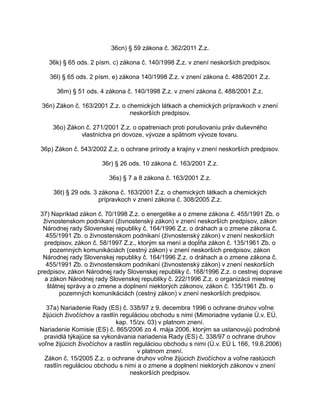 36cn) § 59 zákona č. 362/2011 Z.z.
36k) § 65 ods. 2 písm. c) zákona č. 140/1998 Z.z. v znení neskorších predpisov.
36l) § 65 ods. 2 písm. e) zákona 140/1998 Z.z. v znení zákona č. 488/2001 Z.z.
36m) § 51 ods. 4 zákona č. 140/1998 Z.z. v znení zákona č. 488/2001 Z.z.
36n) Zákon č. 163/2001 Z.z. o chemických látkach a chemických prípravkoch v znení
neskorších predpisov.
36o) Zákon č. 271/2001 Z.z. o opatreniach proti porušovaniu práv duševného
vlastníctva pri dovoze, vývoze a spätnom vývoze tovaru.
36p) Zákon č. 543/2002 Z.z. o ochrane prírody a krajiny v znení neskorších predpisov.
36r) § 26 ods. 10 zákona č. 163/2001 Z.z.
36s) § 7 a 8 zákona č. 163/2001 Z.z.
36t) § 29 ods. 3 zákona č. 163/2001 Z.z. o chemických látkach a chemických
prípravkoch v znení zákona č. 308/2005 Z.z.
37) Napríklad zákon č. 70/1998 Z.z. o energetike a o zmene zákona č. 455/1991 Zb. o
živnostenskom podnikaní (živnostenský zákon) v znení neskorších predpisov, zákon
Národnej rady Slovenskej republiky č. 164/1996 Z.z. o dráhach a o zmene zákona č.
455/1991 Zb. o živnostenskom podnikaní (živnostenský zákon) v znení neskorších
predpisov, zákon č. 58/1997 Z.z., ktorým sa mení a dopĺňa zákon č. 135/1961 Zb. o
pozemných komunikáciách (cestný zákon) v znení neskorších predpisov, zákon
Národnej rady Slovenskej republiky č. 164/1996 Z.z. o dráhach a o zmene zákona č.
455/1991 Zb. o živnostenskom podnikaní (živnostenský zákon) v znení neskorších
predpisov, zákon Národnej rady Slovenskej republiky č. 168/1996 Z.z. o cestnej doprave
a zákon Národnej rady Slovenskej republiky č. 222/1996 Z.z. o organizácii miestnej
štátnej správy a o zmene a doplnení niektorých zákonov, zákon č. 135/1961 Zb. o
pozemných komunikáciách (cestný zákon) v znení neskorších predpisov.
37a) Nariadenie Rady (ES) č. 338/97 z 9. decembra 1996 o ochrane druhov voľne
žijúcich živočíchov a rastlín reguláciou obchodu s nimi (Mimoriadne vydanie Ú.v. EÚ,
kap. 15/zv. 03) v platnom znení.
Nariadenie Komisie (ES) č. 865/2006 zo 4. mája 2006, ktorým sa ustanovujú podrobné
pravidlá týkajúce sa vykonávania nariadenia Rady (ES) č. 338/97 o ochrane druhov
voľne žijúcich živočíchov a rastlín reguláciou obchodu s nimi (Ú.v. EÚ L 166, 19.6.2006)
v platnom znení.
Zákon č. 15/2005 Z.z. o ochrane druhov voľne žijúcich živočíchov a voľne rastúcich
rastlín reguláciou obchodu s nimi a o zmene a doplnení niektorých zákonov v znení
neskorších predpisov.

 