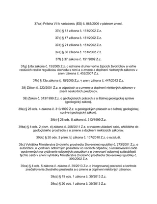 37aa) Príloha VII k nariadeniu (ES) č. 865/2006 v platnom znení.
37b) § 13 zákona č. 151/2002 Z.z.
37c) § 17 zákona č. 151/2002 Z.z.
37d) § 21 zákona č. 151/2002 Z.z.
37e) § 36 zákona č. 151/2002 Z.z.
37f) § 37 zákona č. 151/2002 Z.z.
37g) § 8a zákona č. 15/2005 Z.z. o ochrane druhov voľne žijúcich živočíchov a voľne
rastúcich rastlín reguláciou obchodu s nimi a o zmene a doplnení niektorých zákonov v
znení zákona č. 452/2007 Z.z.
37h) § 13a zákona č. 15/2005 Z.z. v znení zákona č. 447/2012 Z.z.
38) Zákon č. 223/2001 Z.z. o odpadoch a o zmene a doplnení niektorých zákonov v
znení neskorších predpisov.
39) Zákon č. 313/1999 Z.z. o geologických prácach a o štátnej geologickej správe
(geologický zákon).
39a) § 26 ods. 4 zákona č. 313/1999 Z.z. o geologických prácach a o štátnej geologickej
správe (geologický zákon).
39b) § 26 ods. 5 zákona č. 313/1999 Z.z.
39ba) § 4 ods. 2 písm. d) zákona č. 258/2011 Z.z. o trvalom ukladaní oxidu uhličitého do
geologického prostredia a o zmene a doplnení niektorých zákonov.
39bb) § 20 ods. 3 písm. b) zákona č. 137/2010 Z.z. o ovzduší.
39c) Vyhláška Ministerstva životného prostredia Slovenskej republiky č. 273/2001 Z.z. o
autorizácii, o vydávaní odborných posudkov vo veciach odpadov, o ustanovovaní osôb
oprávnených na vydávanie odborných posudkov a o overovaní odbornej spôsobilosti
týchto osôb v znení vyhlášky Ministerstva životného prostredia Slovenskej republiky č.
399/2002 Z.z.
39ca) § 4 ods. 5 zákona č. zákona č. 39/2013 Z.z. o integrovanej prevencii a kontrole
znečisťovania životného prostredia a o zmene a doplnení niektorých zákonov.
39cb) § 19 ods. 1 zákona č. 39/2013 Z.z.
39cc) § 20 ods. 1 zákona č. 39/2013 Z.z.

 