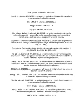 39cd) § 5 ods. 2 zákona č. 39/2013 Z.z.
39d) § 13 zákona č. 261/2002 Z.z. o prevencii závažných priemyselných havárií a o
zmene a doplnení niektorých zákonov.
39e) § 14 až 16 zákona č. 261/2002 Z.z.
39f) § 9 zákona č. 261/2002 Z.z.
39g) § 21 zákona č. 261/2002 Z.z.
39h) § 2 ods. 4 písm. c) zákona č. 491/2005 Z.z. o environmentálnom overovaní a
registrácii organizácií v schéme Európskeho spoločenstva pre environmentálne
manažérstvo a audit a o zmene a doplnení niektorých zákonov.
39i) Príloha I k nariadeniu Komisie (ES) č. 70/2001 z 12. januára 2001 o uplatňovaní
článkov 87 a 88 Zmluvy ES na štátnu pomoc malým a stredným podnikom (Ú.v. ES L
010, 13.1.2001).
Odporúčanie Európskej komisie o definícii mikro a malých a stredných podnikov č.
361/2003/EC (Ú.v. ES L 124, 20.5.2003).
39j) § 3 ods. 2 zákona č. 491/2005 Z.z. o environmentálnom overovaní a registrácii
organizácií v schéme Európskeho spoločenstva pre environmentálne manažérstvo a
audit a o zmene a doplnení niektorých zákonov.
39k) § 3 ods. 4 zákona č. 491/2005 Z.z. o environmentálnom overovaní a registrácii
organizácií v schéme Európskeho spoločenstva pre environmentálne manažérstvo a
audit a o zmene a doplnení niektorých zákonov.
39l) Zákon č. 24/2006 Z.z. o posudzovaní vplyvov na životné prostredie a o zmene a
doplnení niektorých zákonov.
39m) § 3 ods. 3 zákona č. 359/2007 Z.z. o prevencii a náprave environmentálnych škôd
a o zmene a doplnení niektorých zákonov.
39n) § 4 zákona č. 514/2008 Z.z. o nakladaní s odpadom z ťažobného priemyslu a o
zmene a doplnení niektorých zákonov.
39o) § 29 ods. 1 zákona č. 359/2007 Z.z.
39oa) § 8 ods. 1, 6 a 7 zákona č. 409/2011 Z.z. o niektorých opatreniach na úseku
environmentálnej záťaže a o zmene a doplnení niektorých zákonov.
39ob) § 9 ods. 1 zákona č. 409/2011 Z.z.

 