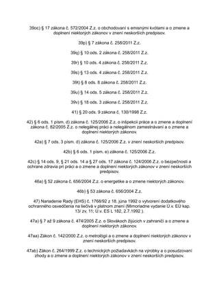 39oc) § 17 zákona č. 572/2004 Z.z. o obchodovaní s emisnými kvótami a o zmene a
doplnení niektorých zákonov v znení neskorších predpisov.
39p) § 7 zákona č. 258/2011 Z.z.
39q) § 10 ods. 2 zákona č. 258/2011 Z.z.
39r) § 10 ods. 4 zákona č. 258/2011 Z.z.
39s) § 13 ods. 4 zákona č. 258/2011 Z.z.
39t) § 8 ods. 8 zákona č. 258/2011 Z.z.
39u) § 14 ods. 5 zákona č. 258/2011 Z.z.
39v) § 18 ods. 3 zákona č. 258/2011 Z.z.
41) § 20 ods. 9 zákona č. 130/1998 Z.z.
42) § 6 ods. 1 písm. d) zákona č. 125/2006 Z.z. o inšpekcii práce a o zmene a doplnení
zákona č. 82/2005 Z.z. o nelegálnej práci a nelegálnom zamestnávaní a o zmene a
doplnení niektorých zákonov.
42a) § 7 ods. 3 písm. d) zákona č. 125/2006 Z.z. v znení neskorších predpisov.
42b) § 6 ods. 1 písm. e) zákona č. 125/2006 Z.z.
42c) § 14 ods. 9, § 21 ods. 14 a § 27 ods. 17 zákona č. 124/2006 Z.z. o bezpečnosti a
ochrane zdravia pri práci a o zmene a doplnení niektorých zákonov v znení neskorších
predpisov.
46a) § 52 zákona č. 656/2004 Z.z. o energetike a o zmene niektorých zákonov.
46b) § 53 zákona č. 656/2004 Z.z.
47) Nariadenie Rady (EHS) č. 1768/92 z 18. júna 1992 o vytvorení dodatkového
ochranného osvedčenia na liečivá v platnom znení (Mimoriadne vydanie Ú.v. EÚ kap.
13/ zv. 11; Ú.v. ES L 182, 2.7.1992 ).
47a) § 7 až 9 zákona č. 474/2005 Z.z. o Slovákoch žijúcich v zahraničí a o zmene a
doplnení niektorých zákonov.
47aa) Zákon č. 142/2000 Z.z. o metrológii a o zmene a doplnení niektorých zákonov v
znení neskorších predpisov.
47ab) Zákon č. 264/1999 Z.z. o technických požiadavkách na výrobky a o posudzovaní
zhody a o zmene a doplnení niektorých zákonov v znení neskorších predpisov.

 