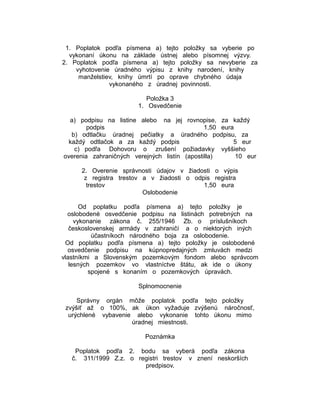 1. Poplatok podľa písmena a) tejto položky sa vyberie po
vykonaní úkonu na základe ústnej alebo písomnej výzvy.
2. Poplatok podľa písmena a) tejto položky sa nevyberie za
vyhotovenie úradného výpisu z knihy narodení, knihy
manželstiev, knihy úmrtí po oprave chybného údaja
vykonaného z úradnej povinnosti.
Položka 3
1. Osvedčenie
a) podpisu na listine alebo na jej rovnopise, za každý
podpis
1,50 eura
b) odtlačku úradnej pečiatky a úradného podpisu, za
každý odtlačok a za každý podpis
5 eur
c) podľa Dohovoru o zrušení požiadavky vyššieho
overenia zahraničných verejných listín (apostilla)
10 eur
2. Overenie správnosti údajov v žiadosti o výpis
z registra trestov a v žiadosti o odpis registra
trestov
1,50 eura
Oslobodenie
Od poplatku podľa písmena a) tejto položky je
oslobodené osvedčenie podpisu na listinách potrebných na
vykonanie zákona č. 255/1946 Zb. o príslušníkoch
československej armády v zahraničí a o niektorých iných
účastníkoch národného boja za oslobodenie.
Od poplatku podľa písmena a) tejto položky je oslobodené
osvedčenie podpisu na kúpnopredajných zmluvách medzi
vlastníkmi a Slovenským pozemkovým fondom alebo správcom
lesných pozemkov vo vlastníctve štátu, ak ide o úkony
spojené s konaním o pozemkových úpravách.
Splnomocnenie
Správny orgán môže poplatok podľa tejto položky
zvýšiť až o 100%, ak úkon vyžaduje zvýšenú náročnosť,
urýchlené vybavenie alebo vykonanie tohto úkonu mimo
úradnej miestnosti.
Poznámka
Poplatok podľa 2. bodu sa vyberá podľa zákona
č. 311/1999 Z.z. o registri trestov v znení neskorších
predpisov.

 