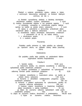 Položka 4
Žiadosť o vydanie potvrdenia, výpisu, odpisu a kópie
z archívnych dokumentov uložených vo fondoch štátnych
archívov, ak ide o
a) školské vysvedčenia, doklady o školskej dochádzke,
ukončenom vzdelaní, vyučení, zamestnaní
3 eurá
b) matriky, živnostenské registre a iné podobné registre
3 eurá
c) protokoly, uznesenia a rozhodnutia orgánov štátnej
správy, za každú aj začatú stranu vybavenia
3 eurá
d) výpisy a potvrdenia o domovskej príslušnosti alebo
národnosti alebo o štátnom občianstve
4,50 eura
e) osvedčenie odpisu (fotokópie) dokumentov uvedených
v písmenách a) až d), za každú stranu
1. v slovenskom jazyku
1,50 eura
2. v cudzom jazyku
3 eurá
Poznámka
Poplatky podľa písmena c) tejto položky sa vyberajú
po vykonaní úkonu na základe ústnej alebo písomnej
výzvy.
Oslobodenie
Od poplatku podľa tejto položky sú oslobodené štátne
organizácie lesného hospodárstva.
Položka 5
1. fyzická osoba
16,50 eura
a) Vykonanie skúšky na získanie osvedčenia o odbornej
spôsobilosti podľa osobitných predpisov
9)
82,50 eura
b) Vydanie osvedčenia o spôsobilosti na vykonávanie
odbornej činnosti podľa osobitných predpisov
9)
6,50
eura
c) Vydanie osvedčenia o tuzemskom práve, za každú aj
začatú stranu vybavenia
1,50 eura
d) Konanie o akreditácii vzdelávacieho programu podľa
osobitných predpisov
10)
100 eur
e) Konanie o udelení oprávnenia na vykonávanie skúšky na
overenie odbornej spôsobilosti
200 eur
f) Vydanie odpisu osvedčenia o čiastočnej kvalifikácii
alebo osvedčenia o úplnej kvalifikácii
10 eur
g) Zápis do zoznamu odborne spôsobilých osôb podľa
osobitného predpisu
10a)
66 eur
h) Zápis do zoznamu znalcov, tlmočníkov a prekladateľov
165,50 eura
i) Výpis
zo
zoznamu
znalcov,
tlmočníkov

 