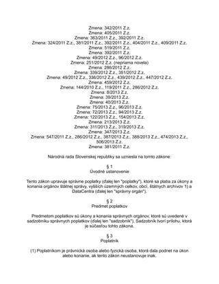Zmena: 342/2011 Z.z.
Zmena: 405/2011 Z.z.
Zmena: 363/2011 Z.z., 392/2011 Z.z.
Zmena: 324/2011 Z.z., 381/2011 Z.z., 392/2011 Z.z., 404/2011 Z.z., 409/2011 Z.z.
Zmena: 519/2011 Z.z.
Zmena: 392/2011 Z.z.
Zmena: 49/2012 Z.z., 96/2012 Z.z.
Zmena: 251/2012 Z.z. (nepriama novela)
Zmena: 286/2012 Z.z.
Zmena: 339/2012 Z.z., 351/2012 Z.z.
Zmena: 49/2012 Z.z., 336/2012 Z.z., 439/2012 Z.z., 447/2012 Z.z.
Zmena: 459/2012 Z.z.
Zmena: 144/2010 Z.z., 119/2011 Z.z., 286/2012 Z.z.
Zmena: 8/2013 Z.z.
Zmena: 39/2013 Z.z.
Zmena: 40/2013 Z.z.
Zmena: 75/2013 Z.z., 96/2013 Z.z.
Zmena: 72/2013 Z.z., 94/2013 Z.z.
Zmena: 122/2013 Z.z., 154/2013 Z.z.
Zmena: 213/2013 Z.z.
Zmena: 311/2013 Z.z., 319/2013 Z.z.
Zmena: 347/2013 Z.z.
Zmena: 547/2011 Z.z., 286/2012 Z.z., 387/2013 Z.z., 388/2013 Z.z., 474/2013 Z.z.,
506/2013 Z.z.
Zmena: 381/2011 Z.z.
Národná rada Slovenskej republiky sa uzniesla na tomto zákone:
§1
Úvodné ustanovenie
Tento zákon upravuje správne poplatky (ďalej len "poplatky"), ktoré sa platia za úkony a
konania orgánov štátnej správy, vyšších územných celkov, obcí, štátnych archívov 1) a
DataCentra (ďalej len "správny orgán").
§2
Predmet poplatkov
Predmetom poplatkov sú úkony a konania správnych orgánov, ktoré sú uvedené v
sadzobníku správnych poplatkov (ďalej len "sadzobník"). Sadzobník tvorí prílohu, ktorá
je súčasťou tohto zákona.
§3
Poplatník
(1) Poplatníkom je právnická osoba alebo fyzická osoba, ktorá dala podnet na úkon
alebo konanie, ak tento zákon neustanovuje inak.

 