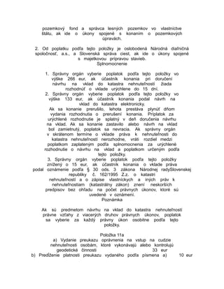 pozemkový fond a správca lesných pozemkov vo vlastníctve
štátu, ak ide o úkony spojené s konaním o pozemkových
úpravách.
2. Od poplatku podľa tejto položky je oslobodená Národná diaľničná
spoločnosť, a.s., a Slovenská správa ciest, ak ide o úkony spojené
s majetkovou prípravou stavieb.
Splnomocnenie
1. Správny orgán vyberie poplatok podľa tejto položky vo
výške 266 eur, ak účastník konania pri doručení
návrhu na vklad do katastra nehnuteľností žiada
rozhodnúť o vklade urýchlene do 15 dní.
2. Správny orgán vyberie poplatok podľa tejto položky vo
výške 133 eur, ak účastník konania podal návrh na
vklad do katastra elektronicky.
Ak sa konanie prerušilo, lehota prestáva plynúť dňom
vydania rozhodnutia o prerušení konania. Príplatok za
urýchlené rozhodnutie je splatný v deň doručenia návrhu
na vklad. Ak sa konanie zastavilo alebo návrh na vklad
bol zamietnutý, poplatok sa nevracia. Ak správny orgán
v skrátenom termíne o vklade práva k nehnuteľnosti do
katastra nehnuteľností nerozhodne, vráti rozdiel medzi
poplatkom zaplateným podľa splnomocnenia za urýchlené
rozhodnutie o návrhu na vklad a poplatkom určeným podľa
tejto položky.
3. Správny orgán vyberie poplatok podľa tejto položky
znížený o 15 eur, ak účastník konania o vklade práva
podal oznámenie podľa § 30 ods. 3 zákona Národnej radySlovenskej
republiky č. 162/1995 Z.z. o katastri
nehnuteľností a o zápise vlastníckych a iných práv k
nehnuteľnostiam (katastrálny zákon) znení neskorších
predpisov bez ohľadu na počet právnych úkonov, ktoré sú
uvedené v oznámení.
Poznámka
Ak sú predmetom návrhu na vklad do katastra nehnuteľností
právne vzťahy z viacerých druhov právnych úkonov, poplatok
sa vyberie za každý právny úkon osobitne podľa tejto
položky.
Položka 11a
a) Vydanie preukazu oprávnenia na vstup na cudzie
nehnuteľnosti osobám, ktoré vykonávajú alebo kontrolujú
geodetické činnosti
33 eur
b) Predĺženie platnosti preukazu vydaného podľa písmena a)

10 eur

 