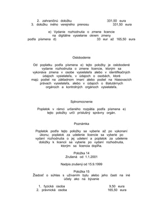2. zahraničnú doložku
3. doložku iného verejného prenosu

331,50 eura
331,50 eura

e) Vydanie rozhodnutia o zmene licencie
na digitálne vysielanie okrem zmeny
podľa písmena d)
33 eur až 165,50 eura

Oslobodenie
Od poplatku podľa písmena e) tejto položky je oslobodené
vydanie rozhodnutia o zmene licencie, ktorým sa
vykonáva zmena v osobe vysielateľa alebo v identifikačných
údajoch vysielateľa, v údajoch o osobách, ktoré
majú podiel na základnom imaní alebo podiel na hlasovacích
právach vysielateľa, alebo v údajoch o štatutárnych
orgánoch a kontrolných orgánoch vysielateľa.

Splnomocnenie
Poplatok v rámci určeného rozpätia podľa písmena e)
tejto položky určí príslušný správny orgán.
Poznámka
Poplatok podľa tejto položky sa vyberie až po vykonaní
úkonu; poplatok za udelenie licencie sa vyberie po
vydaní rozhodnutia o jej udelení a poplatok za udelenie
doložky k licencii sa vyberie po vydaní rozhodnutia,
ktorým sa licencia dopĺňa.
Položka 14
Zrušená od 1.1.2001
Nadpis zrušený od 15.9.1999
Položka 15
Žiadosť o súhlas s užívaním bytu alebo jeho časti na iné
účely ako na bývanie
1. fyzická osoba
2. právnická osoba

9,50 eura
165,50 eura

 