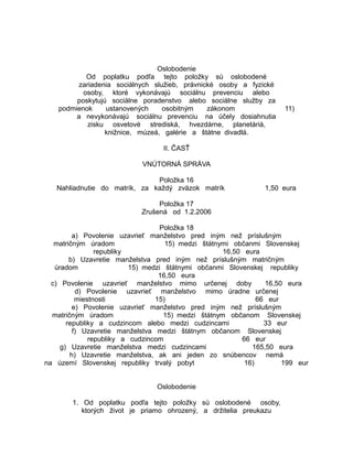 Oslobodenie
Od poplatku podľa tejto položky sú oslobodené
zariadenia sociálnych služieb, právnické osoby a fyzické
osoby, ktoré vykonávajú sociálnu prevenciu alebo
poskytujú sociálne poradenstvo alebo sociálne služby za
podmienok
ustanovených
osobitným
zákonom
a nevykonávajú sociálnu prevenciu na účely dosiahnutia
zisku osvetové strediská, hvezdárne, planetáriá,
knižnice, múzeá, galérie a štátne divadlá.

11)

II. ČASŤ
VNÚTORNÁ SPRÁVA
Položka 16
Nahliadnutie do matrík, za každý zväzok matrík

1,50 eura

Položka 17
Zrušená od 1.2.2006
Položka 18
a) Povolenie uzavrieť manželstvo pred iným než príslušným
matričným úradom
15) medzi štátnymi občanmi Slovenskej
republiky
16,50 eura
b) Uzavretie manželstva pred iným než príslušným matričným
úradom
15) medzi štátnymi občanmi Slovenskej republiky
16,50 eura
c) Povolenie uzavrieť manželstvo mimo určenej doby
16,50 eura
d) Povolenie uzavrieť manželstvo mimo úradne určenej
miestnosti
15)
66 eur
e) Povolenie uzavrieť manželstvo pred iným než príslušným
matričným úradom
15) medzi štátnym občanom Slovenskej
republiky a cudzincom alebo medzi cudzincami
33 eur
f) Uzavretie manželstva medzi štátnym občanom Slovenskej
republiky a cudzincom
66 eur
g) Uzavretie manželstva medzi cudzincami
165,50 eura
h) Uzavretie manželstva, ak ani jeden zo snúbencov nemá
na území Slovenskej republiky trvalý pobyt
16)
199 eur
Oslobodenie
1. Od poplatku podľa tejto položky sú oslobodené osoby,
ktorých život je priamo ohrozený, a držitelia preukazu

 