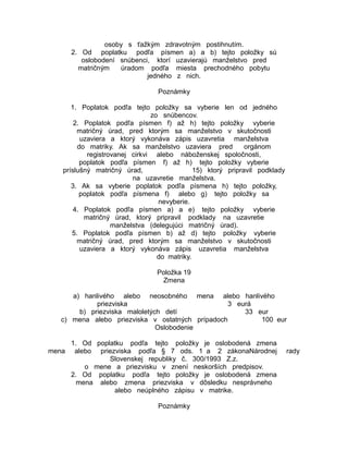 osoby s ťažkým zdravotným postihnutím.
2. Od poplatku podľa písmen a) a b) tejto položky sú
oslobodení snúbenci, ktorí uzavierajú manželstvo pred
matričným
úradom podľa miesta prechodného pobytu
jedného z nich.
Poznámky
1. Poplatok podľa tejto položky sa vyberie len od jedného
zo snúbencov.
2. Poplatok podľa písmen f) až h) tejto položky vyberie
matričný úrad, pred ktorým sa manželstvo v skutočnosti
uzaviera a ktorý vykonáva zápis uzavretia manželstva
do matriky. Ak sa manželstvo uzaviera pred
orgánom
registrovanej cirkvi alebo náboženskej spoločnosti,
poplatok podľa písmen f) až h) tejto položky vyberie
príslušný matričný úrad,
15) ktorý pripravil podklady
na uzavretie manželstva.
3. Ak sa vyberie poplatok podľa písmena h) tejto položky,
poplatok podľa písmena f) alebo g) tejto položky sa
nevyberie.
4. Poplatok podľa písmen a) a e) tejto položky vyberie
matričný úrad, ktorý pripravil podklady na uzavretie
manželstva (delegujúci matričný úrad).
5. Poplatok podľa písmen b) až d) tejto položky vyberie
matričný úrad, pred ktorým sa manželstvo v skutočnosti
uzaviera a ktorý vykonáva zápis uzavretia manželstva
do matriky.
Položka 19
Zmena
a) hanlivého alebo neosobného mena alebo hanlivého
priezviska
3 eurá
b) priezviska maloletých detí
33 eur
c) mena alebo priezviska v ostatných prípadoch
100 eur
Oslobodenie
1. Od poplatku podľa tejto položky je oslobodená zmena
mena alebo priezviska podľa § 7 ods. 1 a 2 zákonaNárodnej
Slovenskej republiky č. 300/1993 Z.z.
o mene a priezvisku v znení neskorších predpisov.
2. Od poplatku podľa tejto položky je oslobodená zmena
mena alebo zmena priezviska v dôsledku nesprávneho
alebo neúplného zápisu v matrike.
Poznámky

rady

 