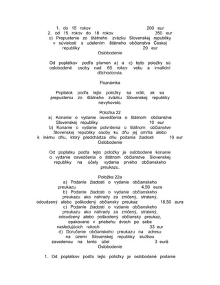 1. do 15 rokov
200 eur
2. od 15 rokov do 18 rokov
350 eur
c) Prepustenie zo štátneho zväzku Slovenskej republiky
v súvislosti s udelením štátneho občianstva Českej
republiky
20 eur
Oslobodenie
Od poplatkov podľa písmen a) a c) tejto položky sú
oslobodené osoby nad 65 rokov veku a invalidní
dôchodcovia.
Poznámka
Poplatok
prepusteniu

podľa tejto položky
zo štátneho zväzku
nevyhovelo.

sa vráti, ak sa
Slovenskej republiky

Položka 22
a) Konanie o vydanie osvedčenia o štátnom občianstve
Slovenskej republiky
10 eur
b) Konanie o vydanie potvrdenia o štátnom občianstve
Slovenskej republiky osoby ku dňu jej úmrtia alebo
k inému dňu, ktorý predchádza dňu podania žiadosti
10 eur
Oslobodenie
Od poplatku podľa tejto položky je oslobodené konanie
o vydanie osvedčenia o štátnom občianstve Slovenskej
republiky na účely vydania prvého občianskeho
preukazu.
Položka 22a
a) Podanie žiadosti o vydanie občianskeho
preukazu
4,50 eura
b) Podanie žiadosti o vydanie občianskeho
preukazu ako náhrady za zničený, stratený,
odcudzený alebo poškodený občiansky preukaz
16,50 eura
c) Podanie žiadosti o vydanie občianskeho
preukazu ako náhrady za zničený, stratený,
odcudzený alebo poškodený občiansky preukaz,
opakovane v priebehu dvoch po sebe
nasledujúcich rokoch
33 eur
d) Doručenie občianskeho preukazu na adresu
na území Slovenskej republiky službou
zavedenou na tento účel
3 eurá
Oslobodenie
1. Od poplatkov podľa tejto položky je oslobodené podanie

 