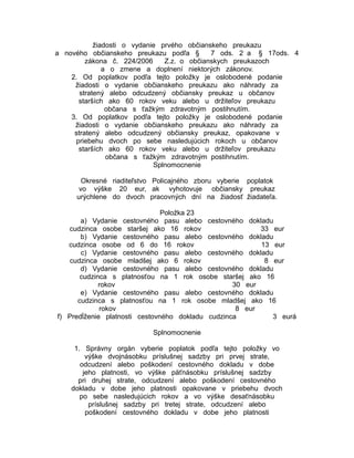 žiadosti o vydanie prvého občianskeho preukazu
a nového občianskeho preukazu podľa §
7 ods. 2 a § 17ods. 4
zákona č. 224/2006
Z.z. o občianskych preukazoch
a o zmene a doplnení niektorých zákonov.
2. Od poplatkov podľa tejto položky je oslobodené podanie
žiadosti o vydanie občianskeho preukazu ako náhrady za
stratený alebo odcudzený občiansky preukaz u občanov
starších ako 60 rokov veku alebo u držiteľov preukazu
občana s ťažkým zdravotným postihnutím.
3. Od poplatkov podľa tejto položky je oslobodené podanie
žiadosti o vydanie občianskeho preukazu ako náhrady za
stratený alebo odcudzený občiansky preukaz, opakovane v
priebehu dvoch po sebe nasledujúcich rokoch u občanov
starších ako 60 rokov veku alebo u držiteľov preukazu
občana s ťažkým zdravotným postihnutím.
Splnomocnenie
Okresné riaditeľstvo Policajného zboru vyberie poplatok
vo výške 20 eur, ak vyhotovuje občiansky preukaz
urýchlene do dvoch pracovných dní na žiadosť žiadateľa.
Položka 23
a) Vydanie cestovného pasu alebo cestovného dokladu
cudzinca osobe staršej ako 16 rokov
33 eur
b) Vydanie cestovného pasu alebo cestovného dokladu
cudzinca osobe od 6 do 16 rokov
13 eur
c) Vydanie cestovného pasu alebo cestovného dokladu
cudzinca osobe mladšej ako 6 rokov
8 eur
d) Vydanie cestovného pasu alebo cestovného dokladu
cudzinca s platnosťou na 1 rok osobe staršej ako 16
rokov
30 eur
e) Vydanie cestovného pasu alebo cestovného dokladu
cudzinca s platnosťou na 1 rok osobe mladšej ako 16
rokov
8 eur
f) Predĺženie platnosti cestovného dokladu cudzinca
3 eurá
Splnomocnenie
1. Správny orgán vyberie poplatok podľa tejto položky vo
výške dvojnásobku príslušnej sadzby pri prvej strate,
odcudzení alebo poškodení cestovného dokladu v dobe
jeho platnosti, vo výške päťnásobku príslušnej sadzby
pri druhej strate, odcudzení alebo poškodení cestovného
dokladu v dobe jeho platnosti opakovane v priebehu dvoch
po sebe nasledujúcich rokov a vo výške desaťnásobku
príslušnej sadzby pri tretej strate, odcudzení alebo
poškodení cestovného dokladu v dobe jeho platnosti

 