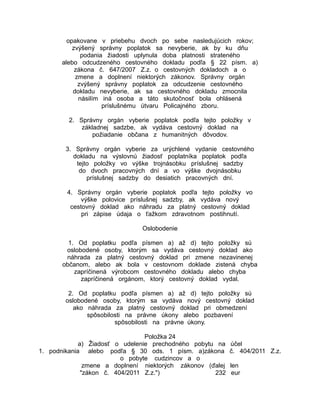 opakovane v priebehu dvoch po sebe nasledujúcich rokov;
zvýšený správny poplatok sa nevyberie, ak by ku dňu
podania žiadosti uplynula doba platnosti strateného
alebo odcudzeného cestovného dokladu podľa § 22 písm. a)
zákona č. 647/2007 Z.z. o cestovných dokladoch a o
zmene a doplnení niektorých zákonov. Správny orgán
zvýšený správny poplatok za odcudzenie cestovného
dokladu nevyberie, ak sa cestovného dokladu zmocnila
násilím iná osoba a táto skutočnosť bola ohlásená
príslušnému útvaru Policajného zboru.
2. Správny orgán vyberie poplatok podľa tejto položky v
základnej sadzbe, ak vydáva cestovný doklad na
požiadanie občana z humanitných dôvodov.
3. Správny orgán vyberie za urýchlené vydanie cestovného
dokladu na výslovnú žiadosť poplatníka poplatok podľa
tejto položky vo výške trojnásobku príslušnej sadzby
do dvoch pracovných dní a vo výške dvojnásobku
príslušnej sadzby do desiatich pracovných dní.
4. Správny orgán vyberie poplatok podľa tejto položky vo
výške polovice príslušnej sadzby, ak vydáva nový
cestovný doklad ako náhradu za platný cestovný doklad
pri zápise údaja o ťažkom zdravotnom postihnutí.
Oslobodenie
1. Od poplatku podľa písmen a) až d) tejto položky sú
oslobodené osoby, ktorým sa vydáva cestovný doklad ako
náhrada za platný cestovný doklad pri zmene nezavinenej
občanom, alebo ak bola v cestovnom doklade zistená chyba
zapríčinená výrobcom cestovného dokladu alebo chyba
zapríčinená orgánom, ktorý cestovný doklad vydal.
2. Od poplatku podľa písmen a) až d) tejto položky sú
oslobodené osoby, ktorým sa vydáva nový cestovný doklad
ako náhrada za platný cestovný doklad pri obmedzení
spôsobilosti na právne úkony alebo pozbavení
spôsobilosti na právne úkony.
Položka 24
a) Žiadosť o udelenie prechodného pobytu na
1. podnikania alebo podľa § 30 ods. 1 písm. a)zákona
o pobyte cudzincov a o
zmene a doplnení niektorých zákonov (ďalej
"zákon č. 404/2011 Z.z.")
232

účel
č. 404/2011 Z.z.
len
eur

 