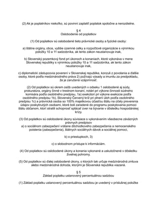 (2) Ak je poplatníkov niekoľko, sú povinní zaplatiť poplatok spoločne a nerozdielne.
§4
Oslobodenie od poplatkov
(1) Od poplatkov sú oslobodené tieto právnické osoby a fyzické osoby:
a) štátne orgány, obce, vyššie územné celky a rozpočtové organizácie s výnimkou
položky 10 a 11 sadzobníka, ak tento zákon neustanovuje inak,
b) Slovenský pozemkový fond pri úkonoch a konaniach, ktoré vykonáva v mene
Slovenskej republiky s výnimkou položky 10 a 11 sadzobníka, ak tento zákon
neustanovuje inak,
c) diplomatickí zástupcovia poverení v Slovenskej republike, konzuli z povolania a ďalšie
osoby, ktoré podľa medzinárodného práva 2) požívajú výsady a imunitu za predpokladu,
že je zaručená vzájomnosť.
(2) Od poplatkov sú okrem osôb uvedených v odseku 1 oslobodené aj súdy,
prokuratúra, orgány činné v trestnom konaní, notári pri výkone činnosti súdneho
komisára podľa osobitného predpisu, 1a) exekútori pri výkone exekúcie podľa
osobitného predpisu 1b), Slovenský Červený kríž pri plnení úloh podľa osobitného
predpisu 1c) a právnická osoba so 100% majetkovou účasťou štátu na účely preverenia
údajov poskytnutých osobami, ktoré boli zaradené do programu poskytovania pomoci
štátu občanom, ktorí stratili schopnosť splácať úver na bývanie v dôsledku hospodárskej
krízy.
(3) Od poplatkov sú oslobodené úkony súvisiace s vykonávaním všeobecne záväzných
právnych predpisov
a) o sociálnom zabezpečení vrátane dôchodkového zabezpečenia a nemocenského
poistenia (zabezpečenia), štátnych sociálnych dávok a sociálnej pomoci,
b) o priestupkoch, 3)
c) o slobodnom prístupe k informáciám.
(4) Od poplatkov sú oslobodené úkony a konania vykonané a uskutočnené v dôsledku
živelnej pohromy.
(5) Od poplatkov sú ďalej oslobodené úkony, o ktorých tak určuje medzinárodná zmluva
alebo medzinárodná dohoda, ktorými je Slovenská republika viazaná.
§5
Základ poplatku ustanovený percentuálnou sadzbou
(1) Základ poplatku ustanovený percentuálnou sadzbou je uvedený v príslušnej položke

 