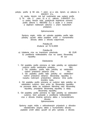 pobytu

podľa

§ 58 ods. 1 písm. a) a ods. 2písm. a) zákona č.
404/2011 Z.z.,
b) osoby, ktorým má byť cudzinecký pas vydaný podľa
§ 74
ods. 2
písm. b) a c) zákona č.404/2011 Z.z.,
c) osoby, ktorým bola poskytnutá doplnková ochrana
podľa zákona č. 480/2002 Z.z. o azyle a o zmene
a doplnení niektorých zákonov v znení neskorších
predpisov.
Splnomocnenie
Správny orgán môže od vybratia poplatku podľa tejto
položky upustiť alebo poplatok znížiť z humanitného
dôvodu alebo z dôvodu vzájomnosti.
Položka 25
Zrušená od 15.12.2005

Položka 26
a) Udelenie víza na hraničnom priechode
60 EUR
b) predĺženie krátkodobého víza na území Slovenskej
republiky
30 eur
Oslobodenie
1. Od poplatku podľa písmena a) tejto položky sú oslobodení
cudzinci podľa osobitného predpisu.
16b)
2. Od poplatku podľa tejto položky sú oslobodení
rodinní príslušníci občanov Únie.
16c)
3. Od poplatku podľa tejto položky sú oslobodení
rodinní príslušníci občanov Slovenskej republiky v
rozsahu rodinných príslušníkov občanov Únie podľa
druhého bodu.
4. Od poplatku podľa písmena a) cudzinci tejto položky sú
oslobodení cudzinci, ktorí prídu do Slovenskej republiky
na pozvanie alebo so súhlasom Národnej rady Slovenskej
republiky, prezidenta Slovenskej republiky a vlády
Slovenskej republiky.
5. Od poplatku podľa písmena b) tejto položky sú oslobodení
cudzinci, ktorí požiadali o predĺženie krátkodobého
víza z dôvodu živelnej pohromy alebo z humanitárneho
dôvodu.
Splnomocnenie
Správny orgán môže v odôvodnených prípadoch z dôvodov
všeobecného záujmu alebo z humanitného dôvodu
poplatok znížiť alebo upustiť od jeho vybratia; z dôvodu

 