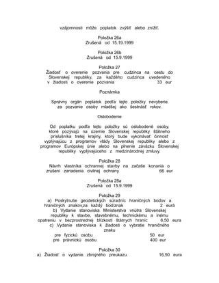 vzájomnosti môže poplatok zvýšiť alebo znížiť.
Položka 26a
Zrušená od 15.19.1999
Položka 26b
Zrušená od 15.9.1999
Položka 27
Žiadosť o overenie pozvania pre cudzinca na cestu do
Slovenskej republiky, za každého cudzinca uvedeného
v žiadosti o overenie pozvania
33 eur
Poznámka
Správny orgán poplatok podľa tejto položky nevyberie
za pozvanie osoby mladšej ako šestnásť rokov.
Oslobodenie
Od poplatku podľa tejto položky sú oslobodené osoby,
ktoré pozývajú na územie Slovenskej republiky štátneho
príslušníka tretej krajiny, ktorý bude vykonávať činnosť
vyplývajúcu z programov vlády Slovenskej republiky alebo z
programov Európskej únie alebo na plnenie záväzku Slovenskej
republiky vyplývajúceho z medzinárodnej zmluvy.
Položka 28
Návrh vlastníka ochrannej stavby na začatie konania o
zrušení zariadenia civilnej ochrany
66 eur
Položka 28a
Zrušená od 15.9.1999
Položka 29
a) Poskytnutie geodetických súradníc hraničných bodov a
hraničných znakov,za každý bod/znak
2 eurá
b) Vydanie stanoviska Ministerstva vnútra Slovenskej
republiky k stavbe, stavebnému, technickému a inému
opatreniu v bezprostrednej blízkosti štátnych hraníc
6,50 eura
c) Vydanie stanoviska k žiadosti o vybratie hraničného
znaku
pre fyzickú osobu
50 eur
pre právnickú osobu
400 eur
Položka 30
a) Žiadosť o vydanie zbrojného preukazu

16,50 eura

 