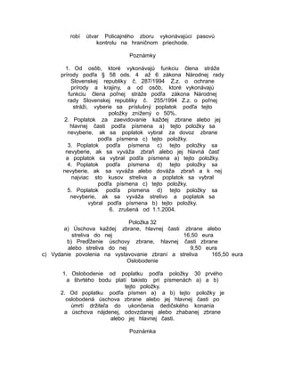 robí

útvar Policajného zboru vykonávajúci pasovú
kontrolu na hraničnom priechode.
Poznámky

1. Od osôb, ktoré vykonávajú funkciu člena stráže
prírody podľa § 58 ods. 4 až 6 zákona Národnej rady
Slovenskej republiky č. 287/1994 Z.z. o ochrane
prírody a krajiny, a od osôb, ktoré vykonávajú
funkciu člena poľnej stráže podľa zákona Národnej
rady Slovenskej republiky č. 255/1994 Z.z. o poľnej
stráži, vyberie sa príslušný poplatok podľa tejto
položky znížený o 50%.
2. Poplatok za zaevidovanie každej zbrane alebo jej
hlavnej časti podľa písmena a) tejto položky sa
nevyberie, ak sa poplatok vybral za dovoz zbrane
podľa písmena c) tejto položky.
3. Poplatok podľa písmena c) tejto položky sa
nevyberie, ak sa vyváža zbraň alebo jej hlavná časť
a poplatok sa vybral podľa písmena a) tejto položky.
4. Poplatok podľa písmena d) tejto položky sa
nevyberie, ak sa vyváža alebo dováža zbraň a k nej
najviac sto kusov streliva a poplatok sa vybral
podľa písmena c) tejto položky.
5. Poplatok podľa písmena d) tejto položky sa
nevyberie, ak sa vyváža strelivo a poplatok sa
vybral podľa písmena b) tejto položky.
6. zrušená od 1.1.2004.
Položka 32
zbrane, hlavnej časti

a) Úschova každej
zbrane alebo
streliva do nej
16,50 eura
b) Predĺženie úschovy zbrane, hlavnej časti zbrane
alebo streliva do nej
9,50 eura
c) Vydanie povolenia na vystavovanie zbraní a streliva
165,50 eura
Oslobodenie
1. Oslobodenie od poplatku podľa položky 30 prvého
a štvrtého bodu platí takisto pri písmenách a) a b)
tejto položky.
2. Od poplatku podľa písmen a) a b) tejto položky je
oslobodená úschova zbrane alebo jej hlavnej časti po
úmrtí držiteľa do ukončenia dedičského konania
a úschova nájdenej, odovzdanej alebo zhabanej zbrane
alebo jej hlavnej časti.
Poznámka

 