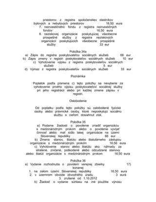 priestorov z registra spoločenstiev vlastníkov
bytových a nebytových priestorov
16,50 eura
7. neinvestičného fondu z registra neinvestičných
fondov
16,50 eura
8. neziskovej organizácie poskytujúcej všeobecne
prospešné
služby z
registra neziskových
organizácií poskytujúcich všeobecne prospešné
služby
33 eur
Položka 34a
a) Zápis do registra poskytovateľov sociálnych služieb
66 eur
b) Zápis zmeny v registri poskytovateľov sociálnych služieb
10 eur
c) Vyhotovenie výpisu z registra poskytovateľov sociálnych
služieb
5 eur
d) Výmaz z registra poskytovateľov sociálnych služieb
33 eur
Poznámka
Poplatok podľa písmena c) tejto položky sa nevyberie za
vyhotovenie prvého výpisu poskytovateľovi sociálnej služby
pri jeho registrácii alebo pri každej zmene zápisu v
registri.
Oslobodenie
Od poplatku podľa tejto položky sú oslobodené fyzické
osoby alebo právnické osoby, ktoré neposkytujú sociálnu
službu s cieľom dosiahnuť zisk.
Položka 35
a) Podanie žiadosti o povolenie zriadiť organizáciu
s medzinárodným prvkom alebo o povolenie vyvíjať
činnosť alebo mať sídlo takej organizácie na území
Slovenskej republiky
66 eur
b) Zmena stanov, štatútu alebo štatutárneho zástupcu
organizácie s medzinárodným prvkom
16,50 eura
c) Vyhotovenie stanov alebo štatútu ako náhrady za
stratené, zničené, poškodené alebo odcudzené stanovy
alebo štatút organizácie s medzinárodným prvkom
16,50 eura
Položka 36
povolení verejnej zbierky
17)
konanej
1. na celom území Slovenskej republiky
16,50 eura
2. v územnom obvode obvodného úradu
3 eurá
3. zrušené od 1.10.2012
b) Žiadosť o vydanie súhlasu na iné použitie výnosu

a) Vydanie rozhodnutia o

 