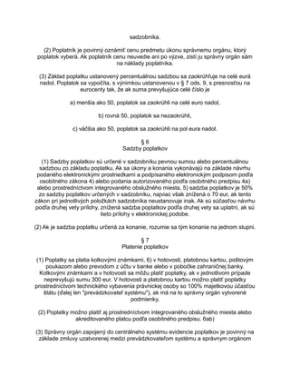 sadzobníka.
(2) Poplatník je povinný oznámiť cenu predmetu úkonu správnemu orgánu, ktorý
poplatok vyberá. Ak poplatník cenu neuvedie ani po výzve, zistí ju správny orgán sám
na náklady poplatníka.
(3) Základ poplatku ustanovený percentuálnou sadzbou sa zaokrúhľuje na celé eurá
nadol. Poplatok sa vypočíta, s výnimkou ustanovenou v § 7 ods. 9, s presnosťou na
eurocenty tak, že ak suma prevyšujúca celé číslo je
a) menšia ako 50, poplatok sa zaokrúhli na celé euro nadol,
b) rovná 50, poplatok sa nezaokrúhli,
c) väčšia ako 50, poplatok sa zaokrúhli na pol eura nadol.
§6
Sadzby poplatkov
(1) Sadzby poplatkov sú určené v sadzobníku pevnou sumou alebo percentuálnou
sadzbou zo základu poplatku. Ak sa úkony a konania vykonávajú na základe návrhu
podaného elektronickými prostriedkami a podpísaného elektronickým podpisom podľa
osobitného zákona 4) alebo podania autorizovaného podľa osobitného predpisu 4a)
alebo prostredníctvom integrovaného obslužného miesta, 5) sadzba poplatkov je 50%
zo sadzby poplatkov určených v sadzobníku, najviac však znížená o 70 eur, ak tento
zákon pri jednotlivých položkách sadzobníka neustanovuje inak. Ak sú súčasťou návrhu
podľa druhej vety prílohy, znížená sadzba poplatkov podľa druhej vety sa uplatní, ak sú
tieto prílohy v elektronickej podobe.
(2) Ak je sadzba poplatku určená za konanie, rozumie sa tým konanie na jednom stupni.
§7
Platenie poplatkov
(1) Poplatky sa platia kolkovými známkami, 6) v hotovosti, platobnou kartou, poštovým
poukazom alebo prevodom z účtu v banke alebo v pobočke zahraničnej banky.
Kolkovými známkami a v hotovosti sa môžu platiť poplatky, ak v jednotlivom prípade
neprevyšujú sumu 300 eur. V hotovosti a platobnou kartou možno platiť poplatky
prostredníctvom technického vybavenia právnickej osoby so 100% majetkovou účasťou
štátu (ďalej len "prevádzkovateľ systému"), ak má na to správny orgán vytvorené
podmienky.
(2) Poplatky možno platiť aj prostredníctvom integrovaného obslužného miesta alebo
akreditovaného platcu podľa osobitného predpisu. 6ab)
(3) Správny orgán zapojený do centrálneho systému evidencie poplatkov je povinný na
základe zmluvy uzatvorenej medzi prevádzkovateľom systému a správnym orgánom

 