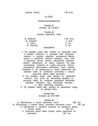 verejnej zbierky

1,50 eura
III. ČASŤ

PÔDOHOSPODÁRSTVO
Položka 37
Zrušená od 1.6.2010
Položka 38
Vydanie rybárskeho lístka
a) týždenný
b) mesačný
c) ročný
d) trojročný

1,50 eura
3 eurá
7 eur
17 eur
Oslobodenie

1. Od poplatku podľa tejto položky sú oslobodení žiaci
a študenti stredných a vysokých škôl študijných
odborov s výučbou rybárstva, zamestnanci štátnej
správy s ústredným riadením rybárstva, ktorí majú
v pracovnej zmluve aktívne vykonávanie rybárstva,
odborní zamestnanci na úseku rybárstva, ak majú
vykonávanie rybárstva vo svojej pracovnej zmluve,
zamestnanci Slovenského rybárskeho zväzu, rybárski
hospodári a ich zástupcovia a osoby ustanovené ako
rybárska stráž po predložení potvrdenia o výkone
pracovnej náplne alebo povolania.
2. Od poplatku podľa tejto položky sú oslobodení
cudzinci, ktorí prídu do Slovenskej republiky na
pozvanie alebo so súhlasom prezidenta Slovenskej
republiky, Národnej rady Slovenskej republiky
a vlády Slovenskej republiky.
3. Od poplatku podľa tejto položky sú oslobodené osoby
do pätnásť rokov.
Položka 38a
Zrušená od 15.9.1999
Položka 39
a) Rozhodnutie o uznaní poľovného revíru
200 eur
b) Rozhodnutie o zmene hraníc uznaného poľovného revíru
100 eur
c) Rozhodnutie o vyhlásení pozemku za nepoľovnú plochu
1. fyzická osoba
100 eur
2. právnická osoba alebo fyzická osoba oprávnená na
podnikanie
250 eur

 