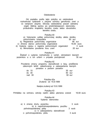 Oslobodenie
Od poplatku podľa tejto položky sú oslobodené
rozhodnutia vydávané v záujme ochrany genofondu zveri a
vo verejnom záujme. Dôvody oslobodenia posúdi ústredný
orgán štátnej správy po predchádzajúcom stanovisku
príslušného krajského lesného úradu alebo obvodného
lesného úradu.
Položka 40
a) Vykonanie vyššej poľovníckej skúšky alebo skúšky
poľovníckeho hospodára
50 eur
b) Registrácia poľovníckej organizácie
66 eur
c) Zmena stanov poľovníckej organizácie
16,50 eura
d) Vydanie výpisu z registra poľovníckych organizácií
3 eurá
e) Mimoriadne povolenie lovu zveri
20 eur
Položka 41
Žiadosť o vydanie rozhodnutia o vyňatí, obmedzení lesných
pozemkov a o ich určení v prípade pochybností
30 eur
Položka 42
Povolenie zmeny programu starostlivosti o lesy, predĺženie
zákonných lehôt zalesňovania a zabezpečenia lesných
porastov s počtom porastov
do 10
30 eur
do 30
40 eur
nad 30
50 eur
Položka 42a
Zrušená od 15.9.1999
Nadpis zrušený od 15.9.1999
Položka 43
Prihláška na ochranu odrody rastlín alebo plemena zvierat

16,50 eura

Položka 44
Vydanie stanoviska
a) k zmene druhu pozemku
3 eurá
b) k nepoľnohospodárskemu použitiu
poľnohospodárskej pôdy
3 eurá
c) k zabezpečeniu starostlivosti
o poľnohospodársku pôdu
3 eurá

 