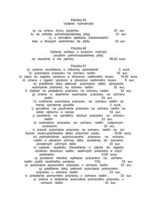 Položka 45
Vydanie rozhodnutia
a) na zmenu druhu pozemku
b) na odňatie poľnohospodárskej pôdy
c) o schválení aplikácie čistiarenského
kalu a dnových sedimentov do pôdy

33 eur
33 eur
33 eur

Položka 46
Vydanie súhlasu s budúcim možným
použitím poľnohospodárskej pôdy
na stavebné a iné zámery
99,50 eura
Položka 47
a) vydanie osvedčenia o odbornej spôsobilosti
3 eurá,
b) autorizácia prípravku na ochranu rastlín
33 eur,
c) zápis do registra výrobcov a dovozcov rastlinného tovaru
16,50 eura,
d) zmenu v registri výrobcov a dovozcov rastlinného tovaru
8 eur,
e) predĺženie doby platnosti autorizácie alebo obnovenie
autorizácie prípravku na ochranu rastlín
33 eur,
f) žiadosť na prebalenie prípravku na ochranu rastlín
33 eur,
g) zmena a doplnenie autorizácie prípravku na ochranu
rastlín
33 eur,
h) rozšírenie autorizácie prípravku na ochranu rastlín na
menej významné použitie
3 eurá,
i) povolenie na používanie prípravku na ochranu rastlín na
účely výskumu a vývoja
33 eur,
j) povolenie na paralelný obchod prípravku na ochranu
rastlín
33 eur,
k) autorizácia prípravku na ochranu rastlín vzájomným
uznávaním
33 eur,
l) prevod autorizácie prípravku na ochranu rastlín na inú
fyzickú osobu-podnikateľa alebo právnickú osobu
16,50 eura,
m) prehodnotenie autorizovaného prípravku na ochranu
rastlín s obsahom účinnej látky zaradenej do zoznamu
povolených účinných látok
33 eur,
n) vydanie duplikátu Osvedčenia o zápise do registra
výrobcov dovozcov rastlín, rastlinných produktov a iných
predmetov
6,50 eura,
o) povolenie leteckej aplikácie prípravkov na ochranu
rastlín podľa osobitného predpisu
17b)
33 eur,
p) autorizácia pomocného prípravku v ochrane rastlín
33 eur,
q) predĺženie doby platnosti autorizácie pomocného
prípravku v ochrane rastlín
33 eur,
r) prebalenie pomocného prípravku v ochrane rastlín
33 eur,
s) zmena a doplnenie autorizácie pomocného prípravku v
ochrane rastlín
33 eur,

 