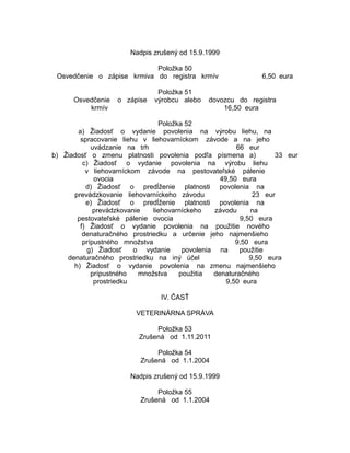 Nadpis zrušený od 15.9.1999
Položka 50
Osvedčenie o zápise krmiva do registra krmív
Osvedčenie
krmív

o zápise

Položka 51
výrobcu alebo

6,50 eura

dovozcu do registra
16,50 eura

Položka 52
a) Žiadosť o vydanie povolenia na výrobu liehu, na
spracovanie liehu v liehovarníckom závode a na jeho
uvádzanie na trh
66 eur
b) Žiadosť o zmenu platnosti povolenia podľa písmena a)
33 eur
c) Žiadosť o vydanie povolenia na výrobu liehu
v liehovarníckom závode na pestovateľské pálenie
ovocia
49,50 eura
d) Žiadosť o predĺženie platnosti povolenia na
prevádzkovanie liehovarníckeho závodu
23 eur
e) Žiadosť o predĺženie platnosti povolenia na
prevádzkovanie
liehovarníckeho
závodu
na
pestovateľské pálenie ovocia
9,50 eura
f) Žiadosť o vydanie povolenia na použitie nového
denaturačného prostriedku a určenie jeho najmenšieho
prípustného množstva
9,50 eura
g) Žiadosť
o vydanie
povolenia na
použitie
denaturačného prostriedku na iný účel
9,50 eura
h) Žiadosť o vydanie povolenia na zmenu najmenšieho
prípustného
množstva
použitia
denaturačného
prostriedku
9,50 eura
IV. ČASŤ
VETERINÁRNA SPRÁVA
Položka 53
Zrušená od 1.11.2011
Položka 54
Zrušená od 1.1.2004
Nadpis zrušený od 15.9.1999
Položka 55
Zrušená od 1.1.2004

 