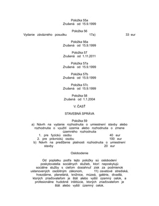 Položka 55a
Zrušená od 15.9.1999
Položka 56
Vydanie záväzného posudku

17a)

33 eur

Položka 56a
Zrušená od 15.9.1999
Položka 57
Zrušená od 1.11.2011
Položka 57a
Zrušená od 15.9.1999
Položka 57b
Zrušená od 15.9.1999
Položka 57c
Zrušená od 15.9.1999
Položka 58
Zrušená od 1.1.2004
V. ČASŤ
STAVEBNÁ SPRÁVA
Položka 59
a) Návrh na vydanie rozhodnutia o umiestnení stavby alebo
rozhodnutia o využití územia alebo rozhodnutia o zmene
územného rozhodnutia
1. pre fyzickú osobu
40 eur
2. pre právnickú osobu
100 eur
b) Návrh na predĺženie platnosti rozhodnutia o umiestnení
stavby
20 eur
Oslobodenie
Od poplatku podľa tejto položky sú oslobodení
poskytovatelia sociálnych služieb, ktorí neposkytujú
sociálne služby s cieľom dosiahnuť zisk za podmienok
ustanovených osobitným zákonom,
11) osvetové strediská,
hvezdárne, planetáriá, knižnice, múzeá, galérie, divadlá,
ktorých zriaďovateľom je štát alebo vyšší územný celok, a
profesionálne hudobné inštitúcie, ktorých zriaďovateľom je
štát alebo vyšší územný celok.

 