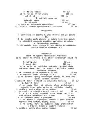 do 15 m2 vrátane
60 eur
od 15 m2 do 40 m2 vrátane
200 eur
nad 40 m2
430 eur
4. terénnych úprav pre
právnickú osobu
100 eur
fyzickú osobu
20 eur
b) Návrh na vyvlastnenie nehnuteľnosti
100 eur
c) Žiadosť o zrušenie vyvlastňovacieho rozhodnutia
20 eur
Oslobodenie
1. Oslobodenie od poplatku tu platí obdobne ako pri položke
59.
2. Od poplatku podľa písmena a) tretieho bodu tejto položky
je oslobodené označenie prevádzky vyplývajúce zo zákona
o živnostenskom podnikaní.
3. Od poplatku podľa písmena b) tejto položky je oslobodená
Národná diaľničná spoločnosť, a.s.
Položka 62a
Návrh na vydanie kolaudačného rozhodnutia
a) na stavby na bývanie a na zmeny dokončených stavieb na
bývanie
1. rodinný dom
35 eur
2. bytový dom
120 eur
b) na stavby na individuálnu rekreáciu, napríklad chaty,
rekreačné domy alebo na zmeny dokončených stavieb
(nadstavba, prístavba)
1. ak zastavaná plocha nepresahuje 25 m2
25 eur
2. ak zastavaná plocha presahuje 25 m2
50 eur
c) na stavebné úpravy dokončených stavieb, na ktoré bolo
vydané stavebné povolenie
1. rodinných domov a stavieb na individuálnu rekreáciu
25 eur
2. bytových domov
50 eur
d) na stavby, ktoré sú súčasťou alebo príslušenstvom
rodinných domov alebo stavieb na individuálnu rekreáciu
1. garáže s jedným alebo dvoma miestami
20 eur
2. na prípojky na existujúcu verejnú rozvodnú sieť
20 eur
3. na vodné stavby, napríklad studne, vsaky nad 5 m2,
malé čistiarne odpadových vôd, jazierka
20 eur
4. na spevnené plochy a parkoviská
20 eur
5. na stavby s doplnkovou funkciou k týmto stavbám,
napríklad letné kuchyne, bazény, sklady
20 eur
e) na stavby, ktoré sú súčasťou alebo príslušenstvom
k bytovým domom a ostatným budovám
1. garáže s jedným alebo dvoma miestami
30 eur

 