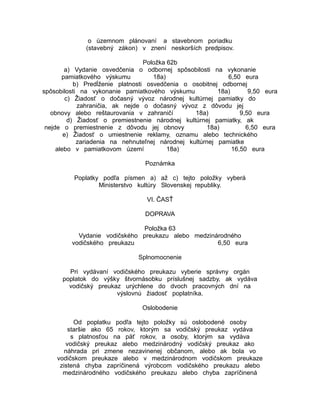 o územnom plánovaní a stavebnom poriadku
(stavebný zákon) v znení neskorších predpisov.
Položka 62b
a) Vydanie osvedčenia o odbornej spôsobilosti na vykonanie
pamiatkového výskumu
18a)
6,50 eura
b) Predĺženie platnosti osvedčenia o osobitnej odbornej
spôsobilosti na vykonanie pamiatkového výskumu
18a)
9,50 eura
c) Žiadosť o dočasný vývoz národnej kultúrnej pamiatky do
zahraničia, ak nejde o dočasný vývoz z dôvodu jej
obnovy alebo reštaurovania v zahraničí
18a)
9,50 eura
d) Žiadosť o premiestnenie národnej kultúrnej pamiatky, ak
nejde o premiestnenie z dôvodu jej obnovy
18a)
6,50 eura
e) Žiadosť o umiestnenie reklamy, oznamu alebo technického
zariadenia na nehnuteľnej národnej kultúrnej pamiatke
alebo v pamiatkovom území
18a)
16,50 eura
Poznámka
Poplatky podľa písmen a) až c) tejto položky vyberá
Ministerstvo kultúry Slovenskej republiky.
VI. ČASŤ
DOPRAVA
Položka 63
Vydanie vodičského preukazu alebo medzinárodného
vodičského preukazu
6,50 eura
Splnomocnenie
Pri vydávaní vodičského preukazu vyberie správny orgán
poplatok do výšky štvornásobku príslušnej sadzby, ak vydáva
vodičský preukaz urýchlene do dvoch pracovných dní na
výslovnú žiadosť poplatníka.
Oslobodenie
Od poplatku podľa tejto položky sú oslobodené osoby
staršie ako 65 rokov, ktorým sa vodičský preukaz vydáva
s platnosťou na päť rokov, a osoby, ktorým sa vydáva
vodičský preukaz alebo medzinárodný vodičský preukaz ako
náhrada pri zmene nezavinenej občanom, alebo ak bola vo
vodičskom preukaze alebo v medzinárodnom vodičskom preukaze
zistená chyba zapríčinená výrobcom vodičského preukazu alebo
medzinárodného vodičského preukazu alebo chyba zapríčinená

 