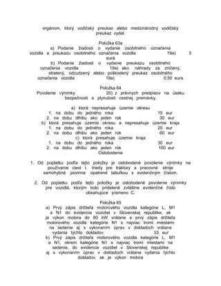 orgánom, ktorý vodičský preukaz alebo medzinárodný vodičský
preukaz vydal.
Položka 63a
a) Podanie žiadosti o vydanie osobitného označenia
vozidla a preukazu osobitného označenia vozidla
19a)
eurá
b) Podanie žiadosti o vydanie preukazu osobitného
označenia vozidla
19a) ako náhrady za zničený,
stratený, odcudzený alebo poškodený preukaz osobitného
označenia vozidla
19a)
0,50 eura

3

Položka 64
Povolenie výnimky
20) z právnych predpisov na úseku
bezpečnosti a plynulosti cestnej premávky,
1. na
2. na
b) ktorá
1. na
2. na
1. na
2. na

a) ktorá nepresahuje územie okresu
dobu do jedného roka
15 eur
dobu dlhšiu ako jeden rok
30 eur
presahuje územie okresu a nepresahuje územie kraja
dobu do jedného roka
20 eur
dobu dlhšiu ako jeden rok
60 eur
c) ktorá presahuje územie kraja
dobu do jedného roka
30 eur
dobu dlhšiu ako jeden rok
100 eur
Oslobodenie

1. Od poplatku podľa tejto položky je oslobodené povolenie výnimky na
používanie ciest I. triedy pre traktory a pracovné stroje
samohybné povinne opatrené tabuľkou s evidenčným číslom.
2. Od poplatku podľa tejto položky je oslobodené povolenie výnimky
pre vozidlá, ktorým bolo pridelené zvláštne evidenčné číslo
obsahujúce písmeno C.
Položka 65
a) Prvý zápis držiteľa motorového vozidla kategórie L, M1
a N1 do evidencie vozidiel v Slovenskej republike, ak
je výkon motora do 80 kW vrátane a prvý zápis držiteľa
motorového vozidla kategórie N1 s najviac tromi miestami
na sedenie aj s vykonaním úprav v dokladoch vrátane
vydania týchto dokladov
33 eur
b) Prvý zápis držiteľa motorového vozidla kategórie L, M1
a N1, okrem kategórie N1 s najviac tromi miestami na
sedenie, do evidencie vozidiel v Slovenskej republike
aj s vykonaním úprav v dokladoch vrátane vydania týchto
dokladov, ak je výkon motora

 