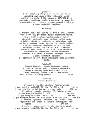 predpisov.
3. Od poplatku podľa písmena a) tejto položky je
oslobodený prvý zápis držiteľa motorového vozidla
kategórie L1e podľa § 23a zákona č. 725/2004 Z.z. o
podmienkach prevádzky vozidiel v premávke na pozemných
komunikáciách a o zmene a doplnení niektorých zákonov
v znení neskorších predpisov.
Poznámky
1. Poplatok podľa tejto položky sa zníži o 50% , najviac
však o 100 eur, pri zápise držiteľa motorového vozidla,
ktorým držiteľ preukazu fyzickej osoby s ťažkým
zdravotným postihnutím alebo preukazu fyzickej osoby
s ťažkým zdravotným postihnutím so sprievodcom alebo
ak ide o motorové vozidlo upravené na vedenie osobami
s ťažkým zdravotným postihnutím a nebol na kúpu
motorového vozidla kategórie M1 a N1 poskytnutý
príspevok podľa zákona č. 447/2008 Z.z. o peňažných
príspevkoch na kompenzáciu ťažkého zdravotného
postihnutia a o zmene a doplnení niektorých zákonov
v znení neskorších predpisov.
2. Poplatníkom je nový držiteľ motorového alebo prípojného
vozidla.
Položka 66
Podanie žiadosti o vydanie štatistických údajov
z evidencie vozidiel alebo z evidencie dopravných
nehôd v písomnej alebo elektronickej podobe,
ktoré neobsahujú osobné údaje držiteľa vozidla
alebo účastníka dopravnej nehody
20 eur
Položka 67
Podanie žiadosti o
a) udelenie typového schválenia (celého) vozidla
1. pre kategórie vozidielO1, O2, Ra, Sa, PN a LS
150 eur
2. pre kategórie vozidiel iné ako v prvom bode
200 eur
b) udelenie typového schválenia ES (celého) vozidla
1. pre kategórie vozidiel O1, O2
200 eur
2. pre kategórie vozidiel L1e až L7e
300 eur
3. pre kategórie vozidiel iné akov prvom a druhom bode
400 eur
c) udelenie
typového schválenia ES vozidla podľa
regulačného aktu alebo o udelenie homologizácie typu
vozidla
200 eur
d) udelenie viacstupňového typového schválenia vozidla
1. pre kategórie vozidielO1, O2, Ra, Sa, PN a LS
150 eur

 