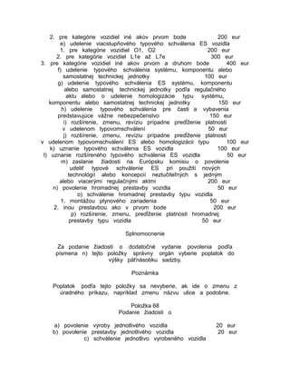 2. pre kategórie vozidiel iné akov prvom bode
200 eur
e) udelenie viacstupňového typového schválenia ES vozidla
1. pre kategórie vozidiel O1, O2
200 eur
2. pre kategórie vozidiel L1e až L7e
300 eur
3. pre kategórie vozidiel iné akov prvom a druhom bode
400 eur
f) udelenie typového schválenia systému, komponentu alebo
samostatnej technickej jednotky
100 eur
g) udelenie typového schválenia ES systému, komponentu
alebo samostatnej technickej jednotky podľa regulačného
aktu alebo o udelenie homologizácie typu systému,
komponentu alebo samostatnej technickej jednotky
150 eur
h) udelenie typového schválenia pre časti a vybavenia
predstavujúce vážne nebezpečenstvo
150 eur
i) rozšírenie, zmenu, revíziu prípadne predĺženie platnosti
v udelenom typovomschválení
50 eur
j) rozšírenie, zmenu, revíziu prípadne predĺženie platnosti
v udelenom typovomschválení ES alebo homologizácii typu
100 eur
k) uznanie typového schválenia ES vozidla
100 eur
l) uznanie rozšíreného typového schválenia ES vozidla
50 eur
m) zaslanie žiadosti na Európsku komisiu o povolenie
udeliť typové schválenie ES pri použití nových
technológií alebo koncepcií nezlučiteľných s jedným
alebo viacerými regulačnými aktmi
200 eur
n) povolenie hromadnej prestavby vozidla
50 eur
o) schválenie hromadnej prestavby typu vozidla
1. montážou plynového zariadenia
50 eur
2. inou prestavbou ako v prvom bode
200 eur
p) rozšírenie, zmenu, predĺženie platnosti hromadnej
prestavby typu vozidla
50 eur
Splnomocnenie
Za podanie žiadosti o dodatočné vydanie povolenia podľa
písmena n) tejto položky správny orgán vyberie poplatok do
výšky päťnásobku sadzby.
Poznámka
Poplatok podľa tejto položky sa nevyberie, ak ide o zmenu z
úradného príkazu, napríklad zmenu názvu ulice a podobne.
Položka 68
Podanie žiadosti o
a) povolenie výroby jednotlivého vozidla
b) povolenie prestavby jednotlivého vozidla
c) schválenie jednotlivo vyrobeného vozidla

20 eur
20 eur

 