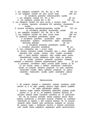 1. pre kategórie vozidielO1, O2, Ra, Sa a PN
100 eur
2. pre kategórie vozidiel iné akov prvom bode
200 eur
d) schválenie jednotlivo dokončovaného vozidla
1. pre kategórie vozidiel O1, O2 a Ra
20 eur
2. pre kategórie vozidiel M2 a M3
100 eur
3. pre kategórie vozidiel iné akov prvom a druhom bode
50 eur
e) uznanie typového schválenia ES jednotlivo dovezeného
vozidla
100 eur
f) uznanie schválenia jednotlivodovezeného vozidla
100 eur
g) schválenie jednotlivo dovezeného vozidla
1. pre kategórie vozidielO1, O2, Ra, Sa a PN
150 eur
2. pre kategórie vozidiel iné akov prvom bode
300 eur
h) opätovné schválenie jednotlivého vozidla
100 eur
i) schválenie jednotlivo vyrobeného alebo jednotlivo
dovezeného systému, komponentu alebo samostatnej
technickej jednotky
50 eur
j) schválenie prestavby jednotlivého vozidla
1. montážou plynového zariadenia
50 eur
2. inou prestavbou ako v prvom bode
300 eur
k) výmenu karosérie vozidla rovnakého typu v rámci jedného
typového radu vozidla, výmenu rámu vozidla rovnakého
typu v rámci jedného typového radu vozidla alebo zmenu
obsaditeľnosti vozidla zväčšením počtu miest na sedenie,
ak je vozidlo výrobcom vybavené úchytnými miestami
sedadiel a kotevnými miestami bezpečnostných pásov
20 eur
l) povolenie, schválenie alebo uznanie podľa písmen a) až
k) pre fyzické osoby s ťažkým zdravotným postihnutím,
ktorým sa poskytol peňažný príspevok na kúpu osobného
motorového vozidla alebo peňažný príspevok na úpravu
osobného motorového vozidla podľa osobitného zákona
20a)
2 eurá
Splnomocnenie
1. Za podanie žiadosti o dodatočné vydanie povolenia podľa
písmen a) a b) tejto položky správny orgán vyberie poplatok
do výšky päťnásobku sadzby.
2. Správny orgán vyberie trojnásobok správneho poplatku podľa
písmen c), e) až h), ak poplatník (účastník konania) pri
doručení žiadosti žiada rozhodnúť urýchlene do 10 pracovných
dní. Ak sa konanie prerušilo, lehota prestáva plynúť dňom
vydania rozhodnutia o prerušení konania. Príplatok za urýchlené
rozhodnutie je splatný v deň podania žiadosti. Ak sa konanie
zastavilo alebo žiadosť bola zamietnutá, poplatok sa nevracia.
Ak správny orgán v skrátenom termíne o žiadosti nerozhodne,
vráti rozdiel medzi poplatkom zaplateným podľa splnomocnenia

 