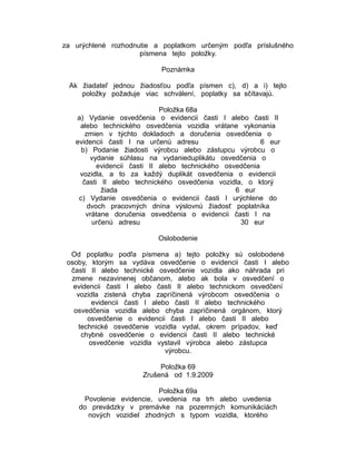 za urýchlené rozhodnutie a poplatkom určeným podľa príslušného
písmena tejto položky.
Poznámka
Ak žiadateľ jednou žiadosťou podľa písmen c), d) a i) tejto
položky požaduje viac schválení, poplatky sa sčítavajú.
Položka 68a
a) Vydanie osvedčenia o evidencii časti I alebo časti II
alebo technického osvedčenia vozidla vrátane vykonania
zmien v týchto dokladoch a doručenia osvedčenia o
evidencii časti I na určenú adresu
6 eur
b) Podanie žiadosti výrobcu alebo zástupcu výrobcu o
vydanie súhlasu na vydanieduplikátu osvedčenia o
evidencii časti II alebo technického osvedčenia
vozidla, a to za každý duplikát osvedčenia o evidencii
časti II alebo technického osvedčenia vozidla, o ktorý
žiada
6 eur
c) Vydanie osvedčenia o evidencii časti I urýchlene do
dvoch pracovných dnína výslovnú žiadosť poplatníka
vrátane doručenia osvedčenia o evidencii časti I na
určenú adresu
30 eur
Oslobodenie
Od poplatku podľa písmena a) tejto položky sú oslobodené
osoby, ktorým sa vydáva osvedčenie o evidencii časti I alebo
časti II alebo technické osvedčenie vozidla ako náhrada pri
zmene nezavinenej občanom, alebo ak bola v osvedčení o
evidencii časti I alebo časti II alebo technickom osvedčení
vozidla zistená chyba zapríčinená výrobcom osvedčenia o
evidencii časti I alebo časti II alebo technického
osvedčenia vozidla alebo chyba zapríčinená orgánom, ktorý
osvedčenie o evidencii časti I alebo časti II alebo
technické osvedčenie vozidla vydal, okrem prípadov, keď
chybné osvedčenie o evidencii časti II alebo technické
osvedčenie vozidla vystavil výrobca alebo zástupca
výrobcu.
Položka 69
Zrušená od 1.9.2009
Položka 69a
Povolenie evidencie, uvedenia na trh alebo uvedenia
do prevádzky v premávke na pozemných komunikáciách
nových vozidiel zhodných s typom vozidla, ktorého

 