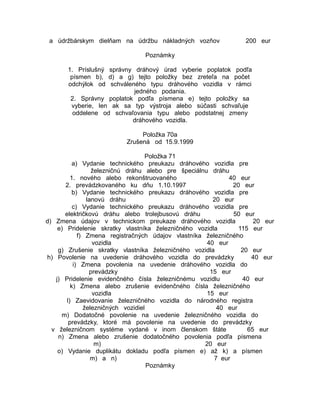a údržbárskym dielňam na údržbu nákladných vozňov

200 eur

Poznámky
1. Príslušný správny dráhový úrad vyberie poplatok podľa
písmen b), d) a g) tejto položky bez zreteľa na počet
odchýlok od schváleného typu dráhového vozidla v rámci
jedného podania.
2. Správny poplatok podľa písmena e) tejto položky sa
vyberie, len ak sa typ výstroja alebo súčasti schvaľuje
oddelene od schvaľovania typu alebo podstatnej zmeny
dráhového vozidla.
Položka 70a
Zrušená od 15.9.1999
Položka 71
a) Vydanie technického preukazu dráhového vozidla pre
železničnú dráhu alebo pre špeciálnu dráhu
1. nového alebo rekonštruovaného
40 eur
2. prevádzkovaného ku dňu 1.10.1997
20 eur
b) Vydanie technického preukazu dráhového vozidla pre
lanovú dráhu
20 eur
c) Vydanie technického preukazu dráhového vozidla pre
električkovú dráhu alebo trolejbusovú dráhu
50 eur
d) Zmena údajov v technickom preukaze dráhového vozidla
20 eur
e) Pridelenie skratky vlastníka železničného vozidla
115 eur
f) Zmena registračných údajov vlastníka železničného
vozidla
40 eur
g) Zrušenie skratky vlastníka železničného vozidla
20 eur
h) Povolenie na uvedenie dráhového vozidla do prevádzky
40 eur
i) Zmena povolenia na uvedenie dráhového vozidla do
prevádzky
15 eur
j) Pridelenie evidenčného čísla železničnému vozidlu
40 eur
k) Zmena alebo zrušenie evidenčného čísla železničného
vozidla
15 eur
l) Zaevidovanie železničného vozidla do národného registra
železničných vozidiel
40 eur
m) Dodatočné povolenie na uvedenie železničného vozidla do
prevádzky, ktoré má povolenie na uvedenie do prevádzky
v železničnom systéme vydané v inom členskom štáte
65 eur
n) Zmena alebo zrušenie dodatočného povolenia podľa písmena
m)
20 eur
o) Vydanie duplikátu dokladu podľa písmen e) až k) a písmen
m) a n)
7 eur
Poznámky

 