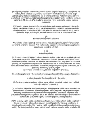 (1) Poplatky určené v sadzobníku pevnou sumou sa platia bez výzvy a sú splatné pri
podaní, ktoré smeruje k vykonaniu úkonu alebo k uskutočneniu konania, ak pri
jednotlivých položkách sadzobníka nie je ustanovené inak. Podaním vzniká zároveň
poplatková povinnosť. Ak nebol poplatok zaplatený pri podaní alebo v určenej sume, je
splatný do 15 dní odo dňa doručenia písomnej výzvy správneho orgánu na jeho
zaplatenie.
(2) Poplatky určené v sadzobníku percentuálnou sadzbou sa platia pred vykonaním
úkonu na základe písomnej výzvy, ak pri jednotlivých položkách sadzobníka nie je
ustanovené inak, a sú splatné do 15 dní odo dňa doručenia písomnej výzvy na ich
zaplatenie, ak pri jednotlivých položkách sadzobníka nie je ustanovené inak.
§9
Následky nezaplatenia poplatku
Ak poplatky splatné podľa § 8 tohto zákona nebudú zaplatené, správny orgán úkon
nevykoná a konanie zastaví. Proti rozhodnutiu o zastavení konania pre nezaplatenie
poplatku sa nemožno odvolať.
§ 10
Vrátenie poplatku
(1) Správny orgán rozhodne o vrátení poplatku v plnej výške, ak sa nemohol vykonať
úkon alebo uskutočniť konanie bez zavinenia poplatníka v lehote ustanovenej podľa
osobitného predpisu alebo ak bol poplatok zaplatený bez toho, aby bol na to poplatník
povinný, ak pri jednotlivých položkách v sadzobníku nie je ustanovené inak. Na účely
tohto zákona sa lehota ustanovená osobitným predpisom považuje za zachovanú, ak v
posledný deň lehoty správny orgán
a) odovzdá spoplatnené vybavenie na poštovú prepravu,
b) odošle spoplatnené vybavenie elektronicky podľa osobitného predpisu 7ab) alebo
c) odovzdá poplatníkovi spoplatnené vybavenie.
(2) Správny orgán rozhodne o vrátení sumy, o ktorú poplatník zaplatil viac, než bol
povinný (ďalej len "preplatok").
(3) Poplatok a preplatok vráti správny orgán, ktorý poplatok vybral, do 30 dní odo dňa
právoplatnosti rozhodnutia o vrátení poplatku alebo preplatku. Ak je správny orgán
zapojený do centrálneho systému evidencie poplatkov, poplatok a preplatok vráti
prevádzkovateľ systému najneskôr do 30 dní odo dňa doručenia odpisu právoplatného
rozhodnutia správneho orgánu o vrátení poplatku alebo preplatku.
(4) Ak správny orgán alebo prevádzkovateľ systému nevráti poplatok alebo preplatok v
lehote uvedenej v odseku 3, je povinný zaplatiť poplatníkovi úrok z omeškania z
poplatku alebo preplatku, ktorý sa mal vrátiť, vo výške trojnásobku základnej úrokovej
sadzby Európskej centrálnej banky platnej v deň vrátenia poplatku alebo preplatku. Ak

 