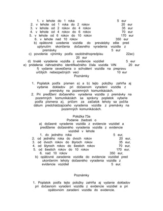 1. v lehote do 1 roka
5 eur
v lehote od 1 roka do 2 rokov
20 eur
v lehote od 2 rokov do 4 rokov
35 eur
v lehote od 4 rokov do 6 rokov
70 eur
v lehote od 6 rokov do 10 rokov
170 eur
6. v lehote nad 10 rokov
350 eur
b) opätovné uvedenie vozidla do prevádzky ešte pred
uplynutím skončenia dočasného vyradenia vozidla z
premávky
5 eur
c) povolenie výnimky podľa osobitnéhopredpisu
22ac)
20 eur
d) trvalé vyradenie vozidla z evidencie vozidiel
5 eur
e) pridelenie náhradného identifikačného čísla vozidla VIN
20 eur
f) vydanie osvedčenia o schválení vozidla na prepravu
určitých nebezpečných vecí
10 eur
Poznámky
2.
3.
4.
5.

1. Poplatok podľa písmen a) a b) tejto položky zahŕňa aj
vydanie dokladov pri dočasnom vyradení vozidla z
premávky na pozemných komunikáciách.
2. Pri predĺžení dočasného vyradenia vozidla z premávky na
pozemných komunikáciách sa správny poplatok vyberie
podľa písmena a), pričom za začiatok lehoty sa počíta
dátum predchádzajúceho vyradenia vozidla z premávky na
pozemných komunikáciách.
Položka 73a
Podanie žiadosti o
a) dočasné vyradenie vozidla z evidencie vozidiel a
predĺženie dočasného vyradenia vozidla z evidencie
vozidiel v lehote
1. do jedného roka
5 eur,
2. od jedného roka do dvoch rokov
20 eur,
3. od dvoch rokov do štyroch rokov
35 eur,
4. od štyroch rokov do šiestich rokov
70 eur,
5. od šiestich rokov do 10 rokov
170 eur,
6. nad 10 rokov
350 eur,
b) opätovné zaradenie vozidla do evidencie vozidiel pred
ukončením lehoty dočasného vyradenia vozidla z
evidencie vozidiel
5 eur.
Poznámky
1. Poplatok podľa tejto položky zahŕňa aj vydanie dokladov
pri dočasnom vyradení vozidla z evidencie vozidiel a pri
opätovnom zaradení vozidla do evidencie.

 