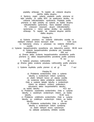 poplatky sčítavajú. To neplatí, ak získaná skupina
zahŕňa ďalšiu skupinu.
4. Správny orgán vyberie poplatok podľa písmena e)
tejto položky vo výške 50% za opakovanú skúšku na
získanie inštruktorského oprávnenia. Poplatok podľa
písmena c) tejto položky sa vyberie za každú skupinu
inštruktorského oprávnenia, ktorú žiadateľ získava.
Pri získavaní viacerých skupín inštruktorského
oprávnenia v rámci jednej skúšky sa poplatky
sčítavajú. To neplatí, ak získaná skupina zahŕňa
ďalšiu skupinu.
Položka 75
a) Vydanie preukazu na vedenie dráhového vozidla na
všetkých dráhach okrem lanových dráh
6,50 eura
b) Vykonanie zmeny v preukaze na vedenie dráhového
vozidla
3 eurá
c) Vydanie bezpečnostného osvedčenia pre železničný podnik 99,50 eura
d) Vydanie bezpečnostného povolenia pre manažéra
infraštruktúry
200 eur
e) Zmena alebo zrušenie bezpečnostného osvedčenia podľa
písmena c), alebo bezpečnostného povolenia podľa písmena
d)
15 eur
f) Vydanie preukazu rušňovodiča
30 eur
g) Zmena alebo zrušenie preukazu rušňovodiča podľa písmena
f)
15 eur
i) Vydanie duplikátu podľa písmen c) až g)
7 eur
Položka 76
a) Pridelenie evidenčného čísla a vydanie
tabuľky s evidenčným číslom vyrobenej
zo zliatin ľahkých kovov pri zápise vozidla
do evidencie alebo pridelenie evidenčného
čísla a vydanie takejto tabuľky s evidenčným
číslom za stratenú, zničenú, poškodenú,
odcudzenú alebo neupotrebiteľnú tabuľku,
za každú tabuľku
16,5 eur
b) Pridelenie osobitného evidenčného čísla a vydanie
tabuľky s osobitným evidenčným číslom, za každú
tabuľku
16,50 eura
c) Pridelenie zvláštneho evidenčného čísla a vydanie
tabuľky so zvláštnym evidenčným číslom, za každú
tabuľku
33 eur
d) Pridelenie evidenčného čísla a vydanie
tabuľky s evidenčným číslom vyrobenej
zo zliatin ľahkých kovov vytvoreným
na základe požiadavky držiteľa vozidla

 