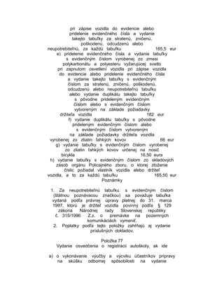 pri zápise vozidla do evidencie alebo
pridelenie evidenčného čísla a vydanie
takejto tabuľky za stratenú, zničenú,
poškodenú, odcudzenú alebo
neupotrebiteľnú, za každú tabuľku
165,5 eur
e) pridelenie evidenčného čísla a vydanie tabuľky
s evidenčným číslom vyrobenej zo zmesi
polykarbonátu a polyesteru vyžarujúcej svetlo
pri zapnutom osvetlení vozidla pri zápise vozidla
do evidencie alebo pridelenie evidenčného čísla
a vydanie takejto tabuľky s evidenčným
číslom za stratenú, zničenú, poškodenú,
odcudzenú alebo neupotrebiteľnú tabuľku
alebo vydanie duplikátu takejto tabuľky
s pôvodne prideleným evidenčným
číslom alebo s evidenčným číslom
vytvoreným na základe požiadavky
držiteľa vozidla
182 eur
f) vydanie duplikátu tabuľky s pôvodne
prideleným evidenčným číslom alebo
s evidenčným číslom vytvoreným
na základe požiadavky držiteľa vozidla
vyrobenej zo zliatin ľahkých kovov
66 eur
g) vydanie tabuľky s evidenčným číslom vyrobenej
zo zliatin ľahkých kovov určenej na nosič
bicykla
16,50 eura
h) vydanie tabuľky s evidenčným číslom zo skladových
zásob orgánu Policajného zboru, o ktorej zloženie
číslic požiadal vlastník vozidla alebo držiteľ
vozidla, a to za každú tabuľku
165,50 eur
Poznámky
1. Za neupotrebiteľnú tabuľku s evidenčným číslom
(štátnou poznávacou značkou) sa považuje tabuľka
vydaná podľa právnej úpravy platnej do 31. marca
1997, ktorú je držiteľ vozidla povinný podľa § 129
zákona
Národnej
rady
Slovenskej republiky
č. 315/1996
Z.z. o
premávke na pozemných
komunikáciách vymeniť.
2. Poplatky podľa tejto položky zahŕňajú aj vydanie
príslušných dokladov.
Položka 77
Vydanie osvedčenia o registrácii autoškoly, ak ide
a) o vykonávanie výučby a výcviku účastníkov prípravy
na skúšku odbornej spôsobilosti na vydanie

 