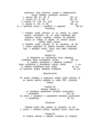 oprávnenia viesť motorové vozidlá a doškoľovacích
kurzov držiteľov vodičských oprávnení
1. skupiny AM, A1, A2, A
100 eur
2. skupiny B1, B, BE, T
100 eur
3. skupiny C1, C1E, D1, D1E
100 eur
4. skupiny C, CE, D, DE
100 eur
b) o vykonanie zmeny v osvedčení o registrácii
100 eur
Poznámky
1. Poplatok podľa písmena a) sa vyberie za každú
skupinu samostatne. Ak sa jedna registrácia týka
viacerých skupín, poplatky uvedené za jednotlivé
skupiny sa zrátajú; to neplatí, ak získaná skupina
zahŕňa ďalšiu skupinu.
2. Poplatok podľa písmena b) sa nevyberie, ak ide
o zmenu registrácie na základe úradného rozhodnutia,
napr. v dôsledku zmeny názvu ulice alebo číslovania
domov.
Položka 77a
a) Registrácia na vykonávanie kurzu základnej
kvalifikácie alebo pravidelného výcviku
100 eur
b) Vydanie osvedčenia o základnej kvalifikácii
alebo osvedčenia o pravidelnom výcviku vodiča
5 eur
c) Vydanie kvalifikačnej karty vodiča
50 eur
d) Vykonanie skúšky základnej kvalifikácie
50 eur
Splnomocnenie
Pri podaní prihlášky o opakovanú skúšku podľa písmena d)
sa vyberie správny poplatok vo výške 50% príslušnej
sadzby.
Položka 77b
Podanie žiadosti o
a) schválenie spôsobilosti trenažéra používaného
v autoškolách
100 eur
b) zmenu v osvedčení o spôsobilosti trenažéra používaného
v autoškolách
50 eur
Poznámka
Poplatok podľa tejto položky sa nevyberie, ak ide
o zmenu z úradného príkazu, napríklad zmenu názvu ulice.
Položka 78
a) Podanie žiadosti o udelenie povolenia na zriadenie

 