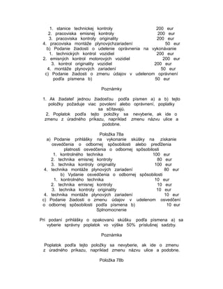 1. stanice technickej kontroly
200 eur
2. pracoviska emisnej kontroly
200 eur
3. pracoviska kontroly originality
200 eur
4. pracoviska montáže plynovýchzariadení
50 eur
b) Podanie žiadosti o udelenie oprávnenia na vykonávanie
1. technických kontrol vozidiel
200 eur
2. emisných kontrol motorových vozidiel
200 eur
3. kontrol originality vozidiel
200 eur
4. montáže plynových zariadení
50 eur
c) Podanie žiadosti o zmenu údajov v udelenom oprávnení
podľa písmena b)
50 eur
Poznámky
1. Ak žiadateľ jednou žiadosťou podľa písmen a) a b) tejto
položky požaduje viac povolení alebo oprávnení, poplatky
sa sčítavajú.
2. Poplatok podľa tejto položky sa nevyberie, ak ide o
zmenu z úradného príkazu, napríklad zmenu názvu ulice a
podobne.
Položka 78a
a) Podanie prihlášky na vykonanie skúšky na získanie
osvedčenia o odbornej spôsobilosti alebo predĺženia
platnosti osvedčenia o odbornej spôsobilosti
1. kontrolného technika
100 eur
2. technika emisnej kontroly
80 eur
3. technika kontroly originality
100 eur
4. technika montáže plynových zariadení
80 eur
b) Vydanie osvedčenia o odbornej spôsobilosti
1. kontrolného technika
10 eur
2. technika emisnej kontroly
10 eur
3. technika kontroly originality
10 eur
4. technika montáže plynových zariadení
10 eur
c) Podanie žiadosti o zmenu údajov v udelenom osvedčení
o odbornej spôsobilosti podľa písmena b)
10 eur
Splnomocnenie
Pri podaní prihlášky o opakovanú skúšku podľa písmena a) sa
vyberie správny poplatok vo výške 50% príslušnej sadzby.
Poznámka
Poplatok podľa tejto položky sa nevyberie, ak ide o zmenu
z úradného príkazu, napríklad zmenu názvu ulice a podobne.
Položka 78b

 