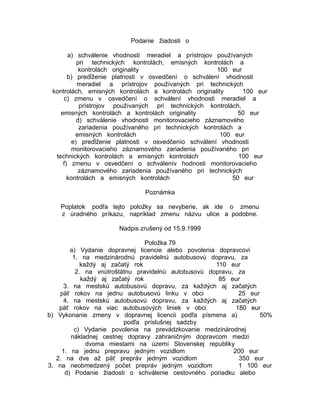 Podanie žiadosti o
a) schválenie vhodnosti meradiel a prístrojov používaných
pri technických kontrolách, emisných kontrolách a
kontrolách originality
100 eur
b) predĺženie platnosti v osvedčení o schválení vhodnosti
meradiel a prístrojov používaných pri technických
kontrolách, emisných kontrolách a kontrolách originality
100 eur
c) zmenu v osvedčení o schválení vhodnosti meradiel a
prístrojov používaných pri technických kontrolách,
emisných kontrolách a kontrolách originality
50 eur
d) schválenie vhodnosti monitorovacieho záznamového
zariadenia používaného pri technických kontrolách a
emisných kontrolách
100 eur
e) predĺženie platnosti v osvedčenío schválení vhodnosti
monitorovacieho záznamového zariadenia používaného pri
technických kontrolách a emisných kontrolách
100 eur
f) zmenu v osvedčení o schválenív hodnosti monitorovacieho
záznamového zariadenia používaného pri technických
kontrolách a emisných kontrolách
50 eur
Poznámka
Poplatok podľa tejto položky sa nevyberie, ak ide o zmenu
z úradného príkazu, napríklad zmenu názvu ulice a podobne.
Nadpis zrušený od 15.9.1999
Položka 79
a) Vydanie dopravnej licencie alebo povolenia dopravcovi
1. na medzinárodnú pravidelnú autobusovú dopravu, za
každý aj začatý rok
110 eur
2. na vnútroštátnu pravidelnú autobusovú dopravu, za
každý aj začatý rok
85 eur
3. na mestskú autobusovú dopravu, za každých aj začatých
päť rokov na jednu autobusovú linku v obci
25 eur
4. na mestskú autobusovú dopravu, za každých aj začatých
päť rokov na viac autobusových liniek v obci
180 eur
b) Vykonanie zmeny v dopravnej licencii podľa písmena a)
50%
podľa príslušnej sadzby
c) Vydanie povolenia na prevádzkovanie medzinárodnej
nákladnej cestnej dopravy zahraničným dopravcom medzi
dvoma miestami na území Slovenskej republiky
1. na jednu prepravu jedným vozidlom
200 eur
2. na dve až päť prepráv jedným vozidlom
350 eur
3. na neobmedzený počet prepráv jedným vozidlom
1 100 eur
d) Podanie žiadosti o schválenie cestovného poriadku alebo

 