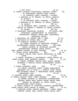 o jeho zmenu
15 eur
e) Vydanie povolenia medzinárodnej organizácie (CEMT)
23)
na medzinárodnú nákladnú cestnú dopravu
1. do príslušných štátov uvedených v povolení
s platnosťou aj do Rakúska, do dátumu uvedenom
na povolení
660 eur
2. do príslušných štátov uvedených v povolení
s platnosťou aj do Talianska, do dátumu uvedenom
na povolení
500 eur
3. do príslušných štátov uvedených v povolení bez
platnosti do Rakúska a Talianska do dátumu uvedenom
na povolení
330 eur
f) Odovzdanie neadresného povolenia
23) druhého štátu
slovenskému prevádzkovateľovi na vykonávanie
medzinárodnej nákladnej cestnej alebo nepravidelnej
autobusovej dopravy
1. jednorazové (do cudzieho štátu a späť)
10 eur
2. jednorazové do tretieho štátu a späť
20 eur
3. na opakovanú (kyvadlovú) dopravu
20 eur
g) Vydanie povolenia na vykonávanie povolania
prevádzkovateľa osobnej cestnej dopravy
22b) alebo
vydanie povolenia na vykonávanie povolania
prevádzkovateľa nákladnej cestnej dopravy
22b)
alebo udelenie koncesie na výkon taxislužby
22ba)
30 eur
h) Vydanie licencie Spoločenstva
22c)
20 eur
i) Vydanie overenej kópie licencie Spoločenstva na každé
vozidlo
3 eurá
j) Vydanie osvedčenia o prevádzkovaní cestnej dopravy pre
vlastnú potrebu podľa osobitného predpisu
22d)
10 eur
k) Vydanie, predĺženie platnosti alebo vydanie duplikátu
osvedčenia o odbornej príprave bezpečnostného poradcu
22a)
30 eur
l) Vydanie osvedčenia vodiča
22e)
10 eur
m) Vydanie osvedčenia vodičov vozidiel prepravujúcich
nebezpečné veci vo forme a s obsahom podľa dohody
ADR (Európskej dohody o medzinárodnej cestnej preprave
nebezpečných vecí)
20 eur
n) Vykonanie skúšky vodiča taxislužby
22bb)
50 eur
o) Vydanie preukazu vodiča vozidla taxislužby
22bc)
50 eur
p) Odňatie povolenia na vykonávanie prevádzkovateľa
nákladnej cestnej alebo osobnej cestnej dopravy alebo
koncesie na taxislužbu, na vlastnú žiadosť
prevádzkovateľa cestnej dopravy
10 eur
q) Zmena povolenia na vykonávanie povolania prevádzkovateľa
cestnej dopravy podľa písmena g) položky
22bd)
10 eur
r) Vykonanie skúšky odbornej spôsobilosti v oblasti cestnej
nákladnej dopravy alebo osobnej cestnej dopravy alebo

 